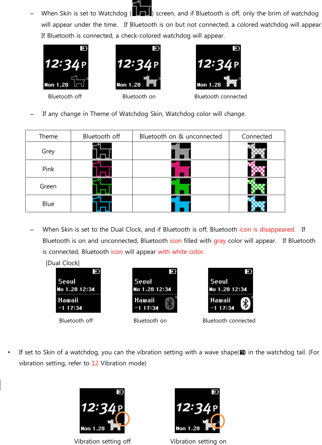 –  When Skin is set to Watchdog ( ) screen, and if Bluetooth is off, only the brim of watchdog will appear under the time.   If Bluetooth is on but not connected, a colored watchdog will appear.   If Bluetooth is connected, a check-colored watchdog will appear.        –  If any change in Theme of Watchdog Skin, Watchdog color will change.  Theme  Bluetooth off  Bluetooth on &amp; unconnected  Connected Grey    Pink    Green    Blue     –  When Skin is set to the Dual Clock, and if Bluetooth is off, Bluetooth icon is disappeared.    If Bluetooth is on and unconnected, Bluetooth icon filled with gray color will appear.    If Bluetooth is connected, Bluetooth icon will appear with white color.   [Dual Clock]                       •  If set to Skin of a watchdog, you can the vibration setting with a wave shape( ) in the watchdog tail. (For vibration setting, refer to 12 Vibration mode)                Vibration setting off      Vibration setting on   Bluetooth off    Bluetooth on                 Bluetooth connected Bluetooth off    Bluetooth on               Bluetooth connected 