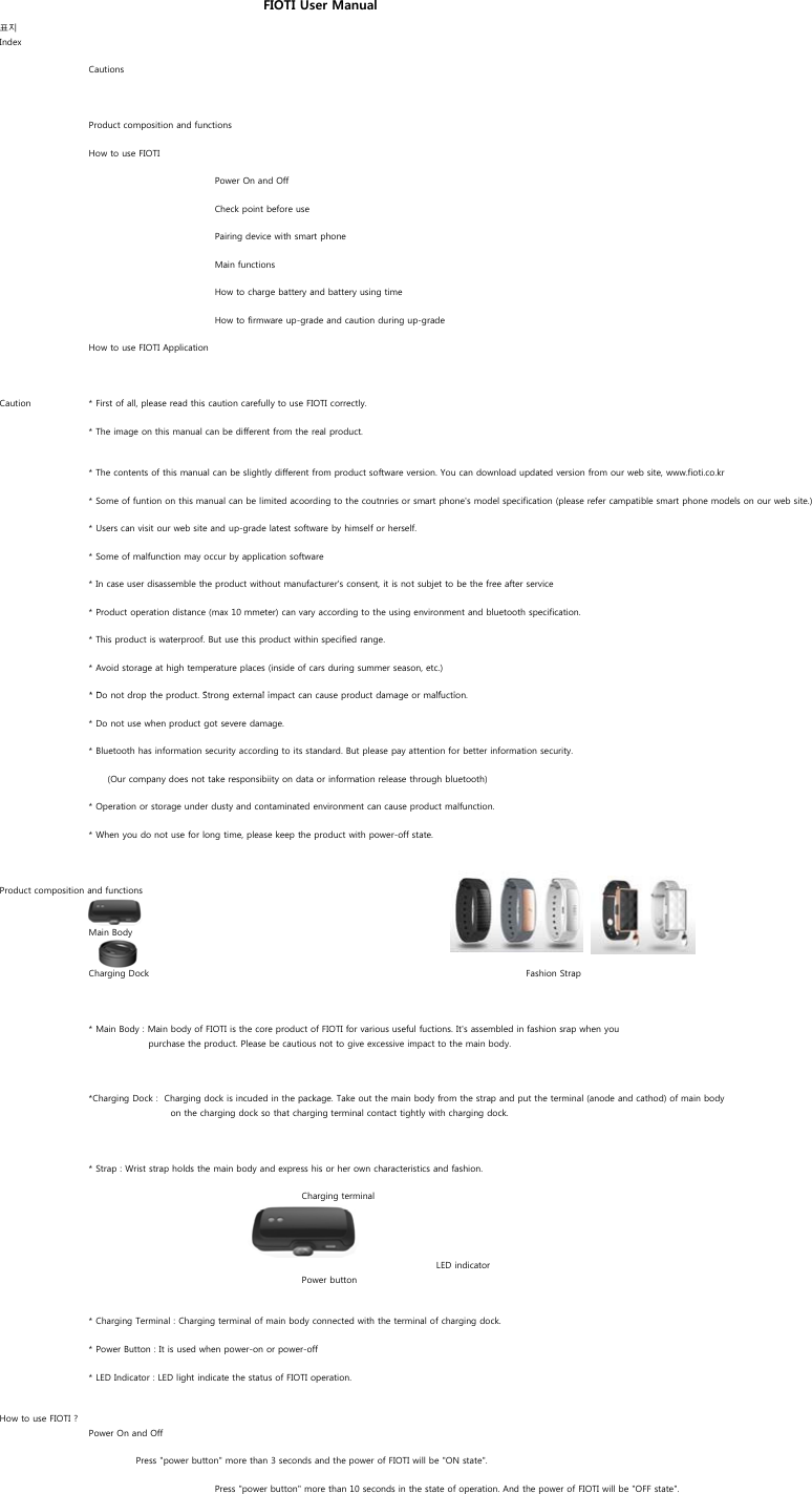 표지IndexCautionsProduct composition and functionsHow to use FIOTIPower On and OffCheck point before usePairing device with smart phoneMain functionsHow to charge battery and battery using timeHow to firmware up-grade and caution during up-gradeHow to use FIOTI ApplicationCaution * First of all, please read this caution carefully to use FIOTI correctly.* The image on this manual can be different from the real product.* The contents of this manual can be slightly different from product software version. You can download updated version from our web site, www.fioti.co.kr* Some of funtion on this manual can be limited acoording to the coutnries or smart phone&apos;s model specification (please refer campatible smart phone models on our web site.)* Users can visit our web site and up-grade latest software by himself or herself.* Some of malfunction may occur by application software * In case user disassemble the product without manufacturer&apos;s consent, it is not subjet to be the free after service * Product operation distance (max 10 mmeter) can vary according to the using environment and bluetooth specification.* This product is waterproof. But use this product within specified range.* Avoid storage at high temperature places (inside of cars during summer season, etc.)*D d h d S li d d lf iFIOTI User Manual* Do not drop the product. Strong external impact can cause product damage or malfuction.* Do not use when product got severe damage.* Bluetooth has information security according to its standard. But please pay attention for better information security.      (Our company does not take responsibiity on data or information release through bluetooth)* Operation or storage under dusty and contaminated environment can cause product malfunction.* When you do not use for long time, please keep the product with power-off state.Product composition and functionsMain BodyCharging Dock Fashion Strap* Main Body : Main body of FIOTI is the core product of FIOTI for various useful fuctions. It&apos;s assembled in fashion srap when you                   purchase the product. Please be cautious not to give excessive impact to the main body.*Charging Dock :  Charging dock is incuded in the package. Take out the main body from the strap and put the terminal (anode and cathod) of main body                           on the charging dock so that charging terminal contact tightly with charging dock.* Strap : Wrist strap holds the main body and express his or her own characteristics and fashion. Charging terminalLED indicatorPower button* Charging Terminal : Charging terminal of main body connected with the terminal of charging dock. * Power Button : It is used when power-on or power-off* LED Indicator : LED light indicate the status of FIOTI operation.How to use FIOTI ?Power On and Off               Press &quot;power button&quot; more than 3 seconds and the power of FIOTI will be &quot;ON state&quot;.Press &quot;power button&quot; more than 10 seconds in the state of operation. And the power of FIOTI will be &quot;OFF state&quot;.