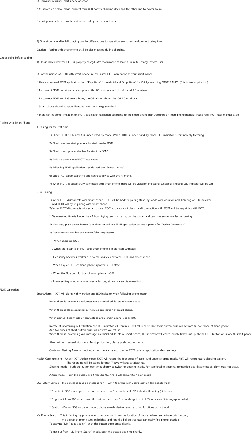 2) Charging by using smart phone adaptor* As shown on below image, connect mini USB port to charging dock and the other end to power source.* smart phone adaptor can be various according to manufacturers.3) Operation time after full chaging can be different due to operation environent and product using time. Caution - Pairing with smartphone shall be disconnected during charging.Check point before pairing1) Please check whether FIOTI is properly chargd. (We recommend at least 30 minutes charge before use)2) For the pairing of FIOTI with smart phone, please install FIOTI application at your smart phone.* Please download FIOTI application from &quot;Play Store&quot; for Android and &quot;App Store&quot; for iOS by searching &quot;FIOTI BAND&quot;. (This is free application)* To connect FIOTI and Android smartphone, the OS version should be Android 4.3 or above.* To connect FIOTI and iOS smartphone, the OS version should be iOS 7.0 or above.* Smart phone should support Bluetooth 4.0 Low Energy standard.* There can be some limitation on FIOTI application utilization according to the smart phone manufacturers or smart phone models. (Pease refer FIOTI user manual page __) Pairing with Smart Phone1. Pairing for the first time1) Check FIOTI is ON and it is under stand-by mode. When FIOTI is under stand-by mode, LED indicator is contineously flickering.2) Check whether start phone is located nearby FIOTI3) Check smart phone whether Bluetooth is &quot;ON&quot;4) Activate downloaded FIOTI application5) Following FIOTI application&apos;s guide, activate &quot;Search Device&quot; 6) Select FIOTI after searching and connect device with smart phone.7) When FIOTI  is successfully connected with smart phone, there will be vibration indicating successful line and LED indicator will be OFF.2. Re-Pairing1) When FIOTI disconnects with smart phone, FIOTI will be back to pairing stand-by mode with vibration and flickering of LED indicator.    And FIOTI will try re-pairing with smart phone2) When FIOTI disconnects with smart phone, FIOTI application displays the disconnection with FIOTI and try re-pairing with FIOTI.* Disconnected time is longer than 1 hour, trying term for paring can be longer and can have some problem on paring. In this case, push power button &quot;one time&quot; or activate FIOTI application on smart phone for &quot;Device Connection&quot;.3) Disconnection can happen due to following reasons  -  When charging FIOTI  -. When the distance of FIOTI and smart phone is more than 10 meters  - Frequency becomes weaker due to the obsticles between FIOTI and smart phone  - When any of FIOTI or smart phone&apos;s power is OFF state.  - When the Bluetooth funtion of smart phone is OFF.  - Menu setting or other environmental factors, etc can cause disconnection.FIOTI OperationSmart Alarm - FIOTI will alarm with vibration and LED indicator when following events occur.When there is incomming call, message, alarm/schedule, etc of smart phoneWhen there is alarm occuring by installed application of smart phone.When pairing disconnects or connects to avoid smart phone loss or left.In case of incomming call, vibration and LED indicator will continue until call receipt. One short button push will activate silence mode of smart phone. And two times of short button push will activate call refuse.When there is incomming call, message, alarm/schedule, etc of smart phone, LED indicator will contnueously flicker until push the FIOTI button or unlock th smart phone.Alarm will with several vibrations. To stop vibration, please push button shortly.Caution - Alerting Alarm will not occur for the alarms excluded in FIOTI basic or application alarm settings.Health Care functions - Under FIOTI Action mode, FIOTI will record the foot-steps of users. And under sleeping mode, FioTI will record user&apos;s sleeping pattern.      The recording will be stored for max 7 days without databack-up.Sleeping mode - Push the button two times shortly to switch to sleeping mode. For comfortable sleeping, connection and disconnection alarm may not occur. Action mode - Push the button two times shortly. And it will convert to Action mode.SOS Safety Service - This service is sending message for &quot;HELP !&quot; together with user&apos;s location (on google map).* To activate SOS mode, push the button more than 3 seconds until LED indicator flickering (pink color).* To get out from SOS mode, push the button more than 3 seconds again until LED indocator flickering (pink color)* Caution - During SOS mode activation, phone search, device search and tag functions do not work.My Phone Search - This is finding my phone when user does not know the location of phone. When user acivate this function, the display of phone turn on brightly and ring the bell so that user can easily find phone location.To activate &quot;My Phone Search&quot;, push the button three times shortly.To get out from &quot;My Phone Search&quot; mode, push the button one time shortly.ff f f f f