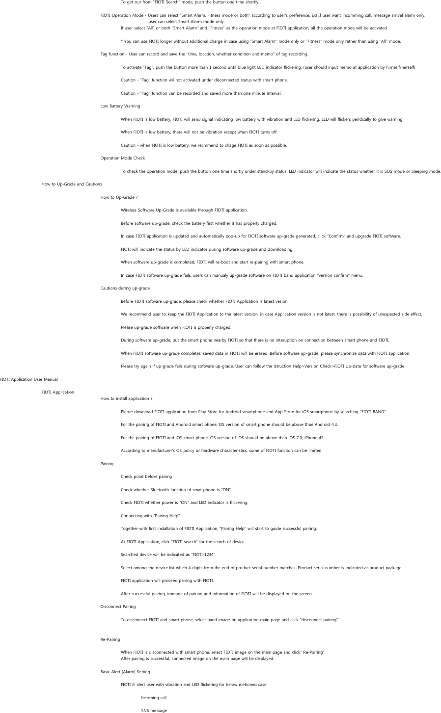 To get our from &quot;FIOTI Search&quot; mode, push the button one time shortly.FIOTI Operation Mode - Users can select &quot;Smart Alarm, Fitness mode or both&quot; according to user&apos;s preference. Ex) If user want incomming call, message arrival alarm only,      user can select Smart Alarm mode only.If user select &quot;All&quot; or both &quot;Smart Alarm&quot; and &quot;Fitness&quot; as the operation mode at FIOTI application, all the operation mode will be activated.* You can use FIOTI longer without additional charge in case using &quot;Smart Alarm&quot; mode only or &quot;Fitness&quot; mode only rather than using &quot;All&quot; mode.Tag function - User can record and save the &quot;time, location, whether condition and memo&quot; of tag recording.To activate &quot;Tag&quot;, push the button more than 1 second until blue light LED indicator flickering. (user should input memo at application by himself/herself)Caution - &quot;Tag&quot; function wil not activated under disconnected status with smart phone.Caution - &quot;Tag&quot; function can be recorded and saved more than one minute interval.Low Battery WarningWhen FIOTI is low battery, FIOTI will send signal indicating low battery with vibration and LED flickering. LED will flickers peridically to give warning.When FIOTI is low battery, there will not be vibration except when FIOTI turns off.Caution - when FIOTI is low battery, we recmmend to chage FIOTI as soon as possible.Operation Mode CheckTo check the operation mode, push the button one time shortly under stand-by status. LED indicator will indicate the status whether it is SOS mode or Sleeping mode.How to Up-Grade and CautionsHow to Up-Grade ?Wireless Software Up-Grade is available through FIOTI application.Before software up-grade, check the battery first whether it has properly charged.In case FIOTI application is updated and automatically pop-up for FIOTI software up-grade generated, click &quot;Confirm&quot; and upgrade FIOTI software.FIOTI will indicate the status by LED indicator during software up-grade and downloading.When software up-grade is completed, FIOTI will re-boot and start re-pairing with smart phone.In case FIOTI software up-grade fails, users can manualy up-grade software on FIOTI band application &quot;version confirm&quot; menu.Cautions during up-gradeBefore FIOTI software up-grade, please check whether FIOTI Application is latest vesion. We recommend user to keep the FIOTI Application to the latest version. In case Application version is not latest, there is possibility of unexpected side effect.Please up-grade software when FIOTI is properly charged.During software up-grade, put the smart phone nearby FIOTI so that there is no interuption on connection between smart phone and FIOTI.When FIOTI software up-grade completes, saved data in FIOTI will be erased. Before software up-grade, please synchronize data with FIOTI application.Please try again if up-grade fails during software up-grade. User can follow the istruction Help&gt;Version Check&gt;FIOTI Up-date for software up-grade.FIOTI Application User ManualFIOTI ApplicationHow to install application ?Please download FIOTI application from Play Store for Android smartphone and App Store for iOS smartphone by searching &quot;FIOTI BAND&quot;For the pairing of FIOTI and Android smart phone, OS version of smart phone should be above than Android 4.3.For the pairing of FIOTI and iOS smart phone, OS version of iOS should be above than iOS 7.0, iPhone 4S.According to manufacturer&apos;s OS policy or hardware characteristics, some of FIOTI function can be limited.PairingCheck point before pairingCheck whether Bluetooth function of smat phone is &quot;ON&quot;.Check FIOTI whether power is &quot;ON&quot; and LED indicator is flickering. Connecting with &quot;Pairing Help&quot;.Together with first installation of FIOTI Application, &quot;Pairing Help&quot; will start to guide successful pairing. At FIOTI Application, click &quot;FIOTI search&quot; for the search of device.Searched device will be indicated as &quot;FIOTI-1234&quot;.Select among the device list which 4 digits from the end of product serial number matches. Product serial number is indicated at product package.FIOTI application will proceed pairing with FIOTI.After successful pairing, immage of pairing and information of FIOTI will be displayed on the screen.Disconnect PairingTo disconnect FIOTI and smart phone, select band image on application main page and click &quot;disconnect pairing&quot;.Re-PairingWhen FIOTI is disconnected with smart phone, select FIOTI image on the main page and click&quot; Re-Pairing&quot;. After pairing is successful, connected image on the main page will be displayed.Basic Alert (Alarm) SettingFIOTI ill alert user with vibration and LED flickering for below metioned case.Incoming callSNS message