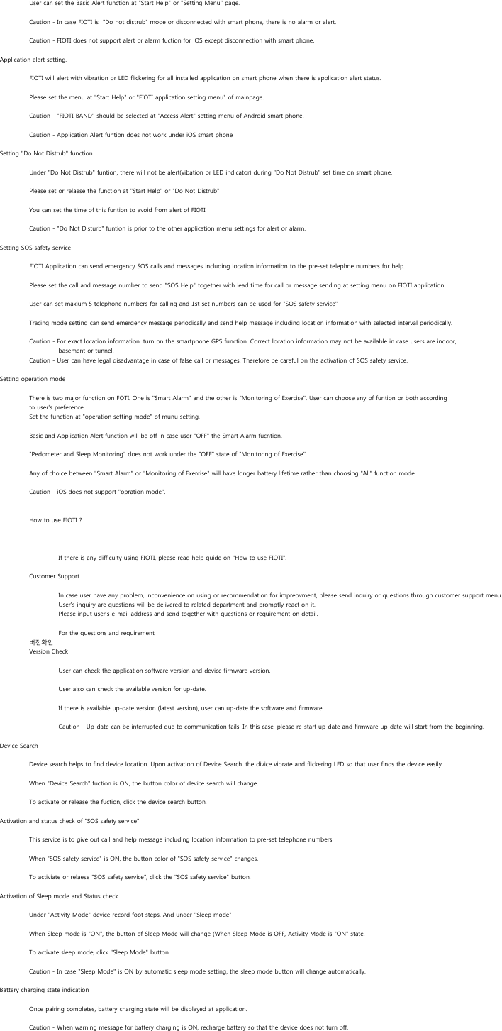 User can set the Basic Alert function at &quot;Start Help&quot; or &quot;Setting Menu&quot; page.Caution - In case FIOTI is  &quot;Do not distrub&quot; mode or disconnected with smart phone, there is no alarm or alert.Caution - FIOTI does not support alert or alarm fuction for iOS except disconnection with smart phone. Application alert setting.FIOTI will alert with vibration or LED flickering for all installed application on smart phone when there is application alert status.Please set the menu at &quot;Start Help&quot; or &quot;FIOTI application setting menu&quot; of mainpage.Caution - &quot;FIOTI BAND&quot; should be selected at &quot;Access Alert&quot; setting menu of Android smart phone.Caution - Application Alert funtion does not work under iOS smart phoneSetting &quot;Do Not Distrub&quot; functionUnder &quot;Do Not Distrub&quot; funtion, there will not be alert(vibation or LED indicator) during &quot;Do Not Distrub&quot; set time on smart phone. Please set or relaese the function at &quot;Start Help&quot; or &quot;Do Not Distrub&quot;You can set the time of this funtion to avoid from alert of FIOTI. Caution - &quot;Do Not Disturb&quot; funtion is prior to the other application menu settings for alert or alarm.Setting SOS safety serviceFIOTI Application can send emergency SOS calls and messages including location information to the pre-set telephne numbers for help.Please set the call and message number to send &quot;SOS Help&quot; together with lead time for call or message sending at setting menu on FIOTI application.User can set maxium 5 telephone numbers for calling and 1st set numbers can be used for &quot;SOS safety service&quot; Tracing mode setting can send emergency message periodically and send help message including location information with selected interval periodically.Caution - For exact location information, turn on the smartphone GPS function. Correct location information may not be available in case users are indoor, basement or tunnel. Caution - User can have legal disadvantage in case of false call or messages. Therefore be careful on the activation of SOS safety service.Setting operation modeThere is two major function on FOTI. One is &quot;Smart Alarm&quot; and the other is &quot;Monitoring of Exercise&quot;. User can choose any of funtion or both according to user&apos;s preference.Set the function at &quot;operation setting mode&quot; of munu setting.Basic and Application Alert function will be off in case user &quot;OFF&quot; the Smart Alarm fucntion.&quot;Pedometer and Sleep Monitoring&quot; does not work under the &quot;OFF&quot; state of &quot;Monitoring of Exercise&quot;.Any of choice between &quot;Smart Alarm&quot; or &quot;Monitoring of Exercise&quot; will have longer battery lifetime rather than choosing &quot;All&quot; function mode.Caution - iOS does not support &quot;opration mode&quot;.How to use FIOTI ?If there is any difficulty using FIOTI, please read help guide on &quot;How to use FIOTI&quot;.Customer SupportIn case user have any problem, inconvenience on using or recommendation for impreovment, please send inquiry or questions through customer support menu. User&apos;s inquiry are questions will be delivered to related department and promptly react on it.Please input user&apos;s e-mail address and send together with questions or requirement on detail. For the questions and requirement, 버전확인Version CheckUser can check the application software version and device firmware version.User also can check the available version for up-date.If there is available up-date version (latest version), user can up-date the software and firmware.Caution - Up-date can be interrupted due to communication fails. In this case, please re-start up-date and firmware up-date will start from the beginning.Device Search Device search helps to find device location. Upon activation of Device Search, the divice vibrate and flickering LED so that user finds the device easily.When &quot;Device Search&quot; fuction is ON, the button color of device search will change.To activate or release the fuction, click the device search button.Activation and status check of &quot;SOS safety service&quot;This service is to give out call and help message including location information to pre-set telephone numbers.When &quot;SOS safety service&quot; is ON, the button color of &quot;SOS safety service&quot; changes.To activiate or relaese &quot;SOS safety service&quot;, click the &quot;SOS safety service&quot; button.Activation of Sleep mode and Status checkUnder &quot;Activity Mode&quot; device record foot steps. And under &quot;Sleep mode&quot;When Sleep mode is &quot;ON&quot;, the button of Sleep Mode will change (When Sleep Mode is OFF, Activity Mode is &quot;ON&quot; state.To activate sleep mode, click &quot;Sleep Mode&quot; button.Caution - In case &quot;Sleep Mode&quot; is ON by automatic sleep mode setting, the sleep mode button will change automatically.Battery charging state indicationOnce pairing completes, battery charging state will be displayed at application.Caution - When warning message for battery charging is ON, recharge battery so that the device does not turn off.f