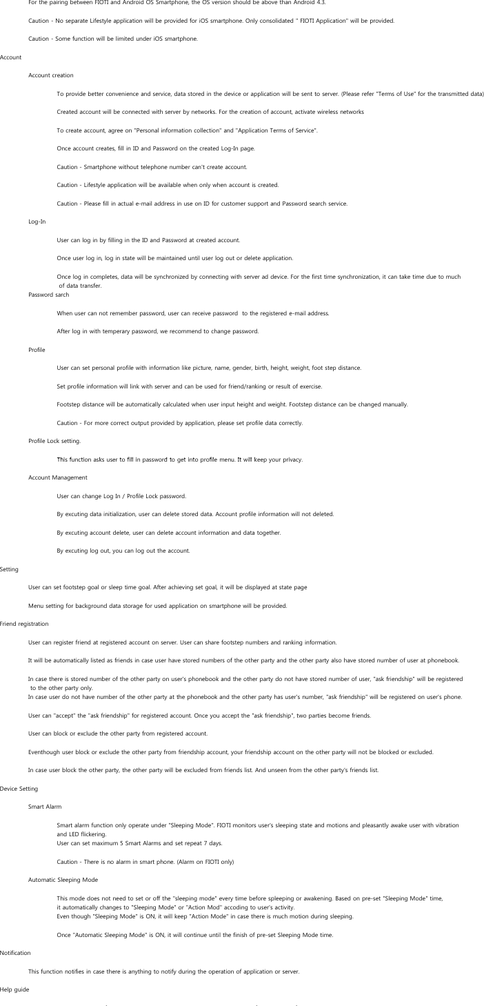 For the pairing between FIOTI and Android OS Smartphone, the OS version should be above than Android 4.3.Caution - No separate Lifestyle application will be provided for iOS smartphone. Only consolidated &quot; FIOTI Application&quot; will be provided.Caution - Some function will be limited under iOS smartphone.AccountAccount creationTo provide better convenience and service, data stored in the device or application will be sent to server. (Please refer &quot;Terms of Use&quot; for the transmitted data)Created account will be connected with server by networks. For the creation of account, activate wireless networks To create account, agree on &quot;Personal information collection&quot; and &quot;Application Terms of Service&quot;.Once account creates, fill in ID and Password on the created Log-In page.Caution - Smartphone without telephone number can&apos;t create account.Caution - Lifestyle application will be available when only when account is created.Caution - Please fill in actual e-mail address in use on ID for customer support and Password search service.Log-In User can log in by filling in the ID and Password at created account.Once user log in, log in state will be maintained until user log out or delete application.Once log in completes, data will be synchronized by connecting with server ad device. For the first time synchronization, it can take time due to much of data transfer.Password sarchWhen user can not remember password, user can receive password  to the registered e-mail address.After log in with temperary password, we recommend to change password.ProfileUser can set personal profile with information like picture, name, gender, birth, height, weight, foot step distance.Set profile information will link with server and can be used for friend/ranking or result of exercise.Footstep distance will be automatically calculated when user input height and weight. Footstep distance can be changed manually.Caution - For more correct output provided by application, please set profile data correctly.Profile Lock setting.Thi f ti k t fill i d t t i t fil It ill k iThis function asks user to fill in password to get into profile menu. It will keep your privacy.Account ManagementUser can change Log In / Profile Lock password.By excuting data initialization, user can delete stored data. Account profile information will not deleted.By excuting account delete, user can delete account information and data together.By excuting log out, you can log out the account.SettingUser can set footstep goal or sleep time goal. After achieving set goal, it will be displayed at state pageMenu setting for background data storage for used application on smartphone will be provided.Friend registrationUser can register friend at registered account on server. User can share footstep numbers and ranking information.It will be automatically listed as friends in case user have stored numbers of the other party and the other party also have stored number of user at phonebook.In case there is stored number of the other party on user&apos;s phonebook and the other party do not have stored number of user, &quot;ask friendship&quot; will be registered to the other party only.In case user do not have number of the other party at the phonebook and the other party has user&apos;s number, &quot;ask friendship&quot; will be registered on user&apos;s phone. User can &quot;accept&quot; the &quot;ask friendship&quot; for registered account. Once you accept the &quot;ask friendship&quot;, two parties become friends.User can block or exclude the other party from registered account.Eventhough user block or exclude the other party from friendship account, your friendship account on the other party will not be blocked or excluded.In case user block the other party, the other party will be excluded from friends list. And unseen from the other party&apos;s friends list.Device SettingSmart AlarmSmart alarm function only operate under &quot;Sleeping Mode&quot;. FIOTI monitors user&apos;s sleeping state and motions and pleasantly awake user with vibration and LED flickering.User can set maximum 5 Smart Alarms and set repeat 7 days.Caution - There is no alarm in smart phone. (Alarm on FIOTI only)Automatic Sleeping ModeThis mode does not need to set or off the &quot;sleeping mode&quot; every time before spleeping or awakening. Based on pre-set &quot;Sleeping Mode&quot; time,it automatically changes to &quot;Sleeping Mode&quot; or &quot;Action Mod&quot; accoding to user&apos;s activity.Even though &quot;Sleeping Mode&quot; is ON, it will keep &quot;Action Mode&quot; in case there is much motion during sleeping.Once &quot;Automatic Sleeping Mode&quot; is ON, it will continue until the finish of pre-set Sleeping Mode time.NotificationThis function notifies in case there is anything to notify during the operation of application or server.Help guidefff