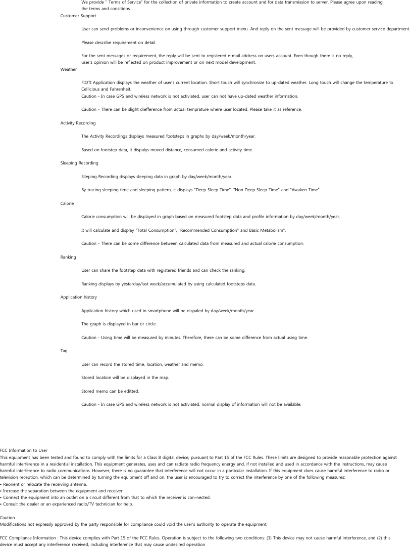 We provide &quot; Terms of Service&quot; for the collection of private information to create account and for data transmission to server. Please agree upon reading the terms and consitions.Customer SupportUser can send problems or inconvenience on using through customer support menu. And reply on the sent message will be provided by customer service department.Please describe requirement on detail.For the sent messages or requirement, the reply will be sent to registered e-mail address on users account. Even though there is no reply, user&apos;s opinion will be reflected on product improvement or on next model development.WeatherFIOTI Application displays the weather of user&apos;s current location. Short touch will synchronize to up-dated weather. Long touch will change the temperature to Cellicious and Fahrenheit.Caution - In case GPS and wireless network is not activiated, user can not have up-dated weather information.Caution - There can be slight diefference from actual temprature where user located. Please take it as reference.Activity RecordingThe Activity Recordings displays measured footsteps in graphs by day/week/month/year.Based on footstep data, it dispalys moved distance, consumed calorie and activity time. Sleeping RecordingSlleping Recording displays sleeping data in graph by day/week/month/year.By tracing sleeping time and sleeping pattern, it displays &quot;Deep Sleep Time&quot;, &quot;Non Deep Sleep Time&quot; and &quot;Awaken Time&quot;.CalorieCalorie consumption will be displayed in graph based on measured footstep data and profile information by day/week/month/year.It will calculate and display &quot;Total Consumption&quot;, &quot;Recommended Consumption&quot; and Basic Metabolism&quot;.Caution - There can be some difference between calculated data from measured and actual calorie consumption.RankingUser can share the footstep data with registered friends and can check the ranking.Ranking displays by yesterday/last week/accumulated by using calculated footsteps data.Application historyApplication history which used in smartphone will be dispaled by day/week/month/year.The graph is displayed in bar or circle.Caution - Using time will be measured by minutes. Therefore, there can be some difference from actual using time.Tag User can record the stored time, location, weather and memo. Stored location will be displayed in the map.Stored memo can be editted.Caution - In case GPS and wireless network is not activiated, normal display of information will not be available.FCC Information to UserThis equipment has been tested and found to comply with the limits for a Class B digital device, pursuant to Part 15 of the FCC Rules. These limits are designed to provide reasonable protection againstharmful interference in a residential installation. This equipment generates, uses and can radiate radio frequency energy and, if not installed and used in accordance with the instructions, may causeharmful interference to radio communications. However, there is no guarantee that interference will not occur in a particular installation. If this equipment does cause harmful interference to radio ortelevision reception, which can be determined by turning the equipment off and on, the user is encouraged to try to correct the interference by one of the following measures:• Reorient or relocate the receiving antenna.• Increase the separation between the equipment and receiver.• Connect the equipment into an outlet on a circuit different from that to which the receiver is con-nected.• Consult the dealer or an experienced radio/TV technician for help.CautionModifications not expressly approved by the party responsible for compliance could void the user’s authority to operate the equipment.FCC Compliance Information : This device complies with Part 15 of the FCC Rules. Operation is subject to the following two conditions: (1) This device may not cause harmful interference, and (2) thisdevice must accept any interference received, including interference that may cause undesired operation