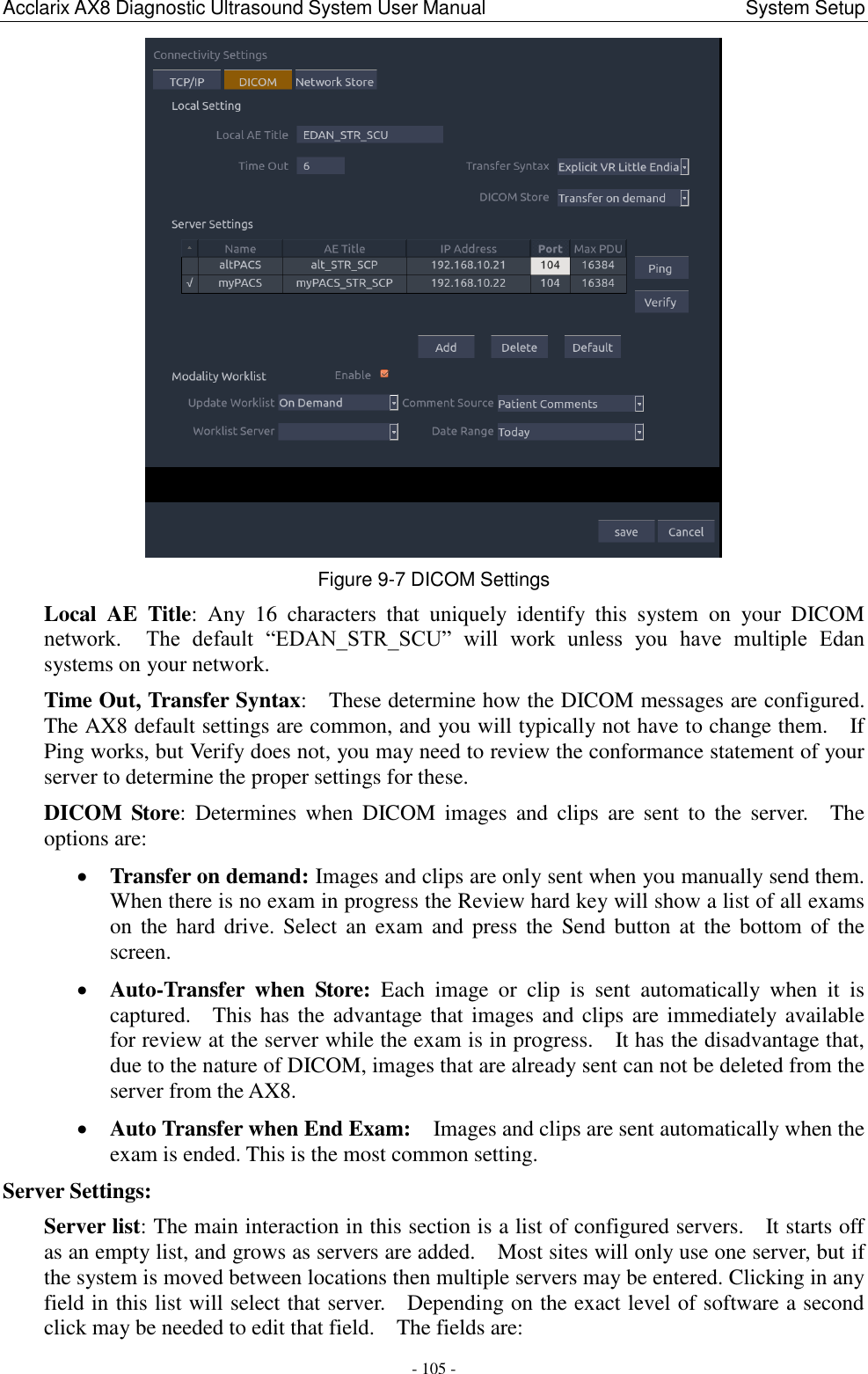 Acclarix AX8 Diagnostic Ultrasound System User Manual                                                      System Setup - 105 -  Figure 9-7 DICOM Settings Local  AE  Title:  Any  16  characters  that  uniquely  identify  this  system  on  your  DICOM network.    The  default  “EDAN_STR_SCU”  will  work  unless  you  have  multiple  Edan systems on your network.     Time Out, Transfer Syntax:    These determine how the DICOM messages are configured.   The AX8 default settings are common, and you will typically not have to change them.    If Ping works, but Verify does not, you may need to review the conformance statement of your server to determine the proper settings for these. DICOM  Store:  Determines  when  DICOM  images  and  clips  are  sent  to  the  server.    The options are:  Transfer on demand: Images and clips are only sent when you manually send them.   When there is no exam in progress the Review hard key will show a list of all exams on the  hard  drive.  Select  an exam and  press the  Send  button  at  the  bottom of  the screen.    Auto-Transfer  when  Store:  Each  image  or  clip  is  sent  automatically  when  it  is captured.    This has the advantage that images and clips are immediately available for review at the server while the exam is in progress.    It has the disadvantage that, due to the nature of DICOM, images that are already sent can not be deleted from the server from the AX8.  Auto Transfer when End Exam:    Images and clips are sent automatically when the exam is ended. This is the most common setting. Server Settings:   Server list: The main interaction in this section is a list of configured servers.    It starts off as an empty list, and grows as servers are added.    Most sites will only use one server, but if the system is moved between locations then multiple servers may be entered. Clicking in any field in this list will select that server.    Depending on the exact level of software a second click may be needed to edit that field.    The fields are: 