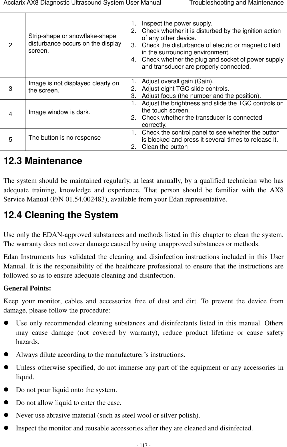 Acclarix AX8 Diagnostic Ultrasound System User Manual                  Troubleshooting and Maintenance - 117 - 12.3 Maintenance The system should be maintained regularly, at least annually, by a qualified technician who has adequate  training,  knowledge  and  experience.  That  person  should  be  familiar  with  the  AX8 Service Manual (P/N 01.54.002483), available from your Edan representative. 12.4 Cleaning the System Use only the EDAN-approved substances and methods listed in this chapter to clean the system. The warranty does not cover damage caused by using unapproved substances or methods. Edan Instruments has validated the cleaning and disinfection instructions included in this User Manual. It is the responsibility of the healthcare professional to ensure that the instructions are followed so as to ensure adequate cleaning and disinfection. General Points: Keep  your  monitor,  cables  and  accessories  free  of  dust  and  dirt.  To  prevent  the  device  from damage, please follow the procedure:    Use only recommended cleaning substances and disinfectants listed in this manual. Others may  cause  damage  (not  covered  by  warranty),  reduce  product  lifetime  or  cause  safety hazards.  Always dilute according to the manufacturer‟s instructions.  Unless otherwise specified, do not immerse any part of the equipment or any accessories in liquid.  Do not pour liquid onto the system.  Do not allow liquid to enter the case.  Never use abrasive material (such as steel wool or silver polish).  Inspect the monitor and reusable accessories after they are cleaned and disinfected. 2   Strip-shape or snowflake-shape disturbance occurs on the display screen. 1.  Inspect the power supply. 2.  Check whether it is disturbed by the ignition action of any other device. 3.  Check the disturbance of electric or magnetic field in the surrounding environment. 4.  Check whether the plug and socket of power supply and transducer are properly connected.   3   Image is not displayed clearly on the screen. 1.  Adjust overall gain (Gain). 2.  Adjust eight TGC slide controls. 3.  Adjust focus (the number and the position). 4   Image window is dark. 1.  Adjust the brightness and slide the TGC controls on the touch screen. 2.  Check whether the transducer is connected correctly. 5   The button is no response 1.  Check the control panel to see whether the button is blocked and press it several times to release it. 2.  Clean the button 