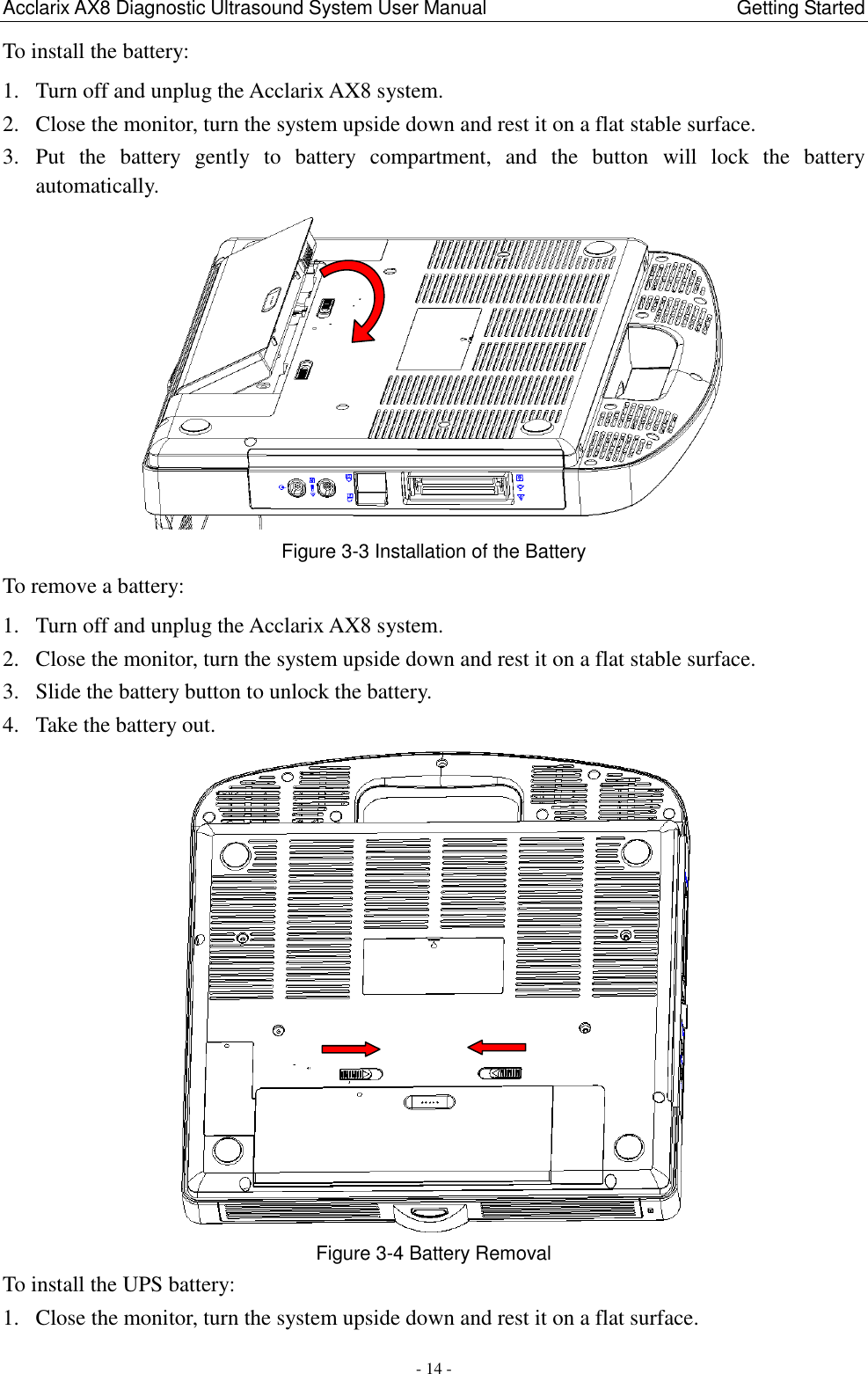 Acclarix AX8 Diagnostic Ultrasound System User Manual                                                Getting Started - 14 - To install the battery: 1. Turn off and unplug the Acclarix AX8 system. 2. Close the monitor, turn the system upside down and rest it on a flat stable surface. 3. Put  the  battery  gently  to  battery  compartment,  and  the  button  will  lock  the  battery automatically.    Figure 3-3 Installation of the Battery To remove a battery: 1. Turn off and unplug the Acclarix AX8 system. 2. Close the monitor, turn the system upside down and rest it on a flat stable surface. 3. Slide the battery button to unlock the battery. 4. Take the battery out.  Figure 3-4 Battery Removal   To install the UPS battery: 1. Close the monitor, turn the system upside down and rest it on a flat surface. 