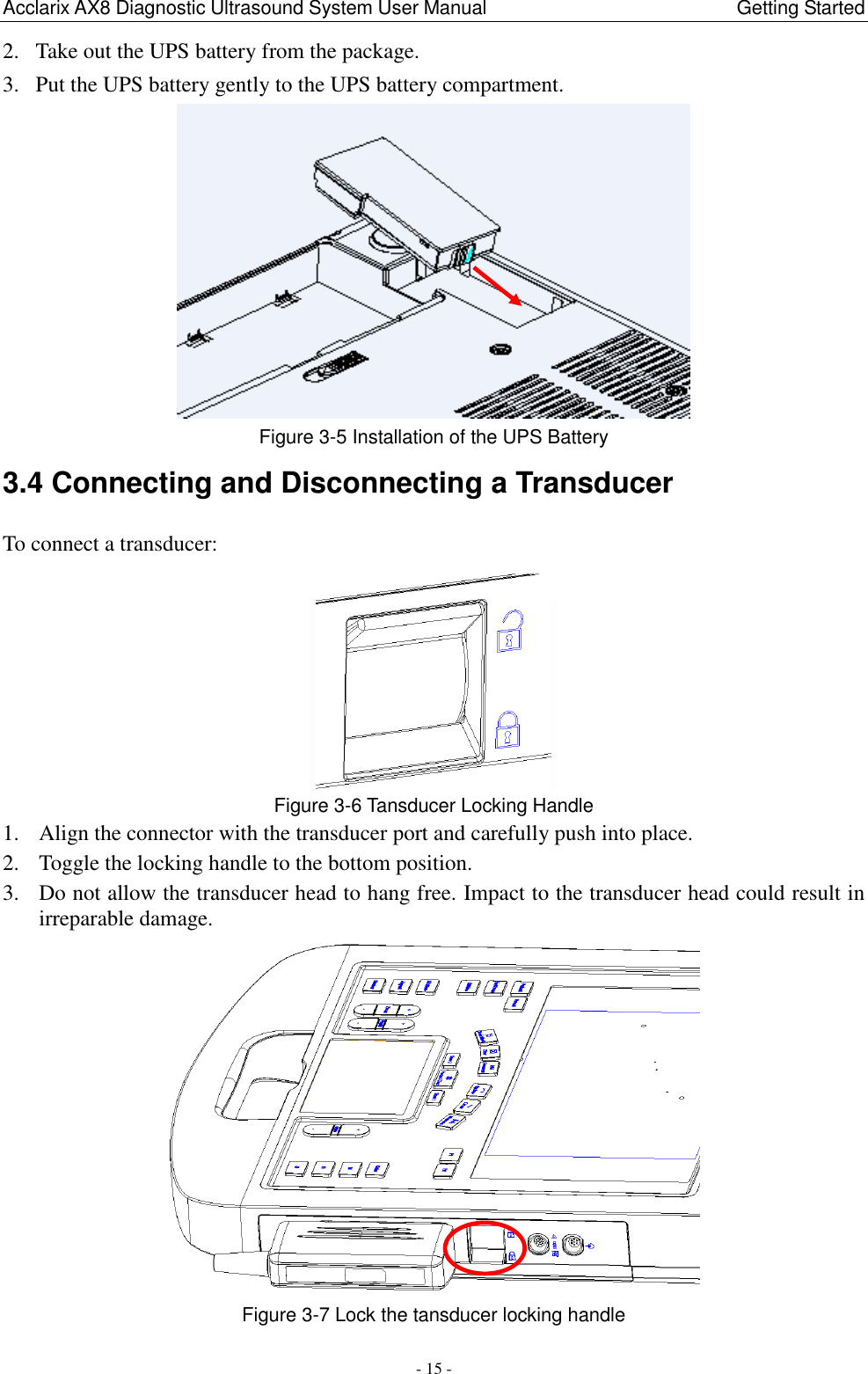 Acclarix AX8 Diagnostic Ultrasound System User Manual                                                Getting Started - 15 - 2. Take out the UPS battery from the package. 3. Put the UPS battery gently to the UPS battery compartment.  Figure 3-5 Installation of the UPS Battery 3.4 Connecting and Disconnecting a Transducer To connect a transducer:    Figure 3-6 Tansducer Locking Handle 1. Align the connector with the transducer port and carefully push into place. 2. Toggle the locking handle to the bottom position. 3. Do not allow the transducer head to hang free. Impact to the transducer head could result in irreparable damage.  Figure 3-7 Lock the tansducer locking handle 