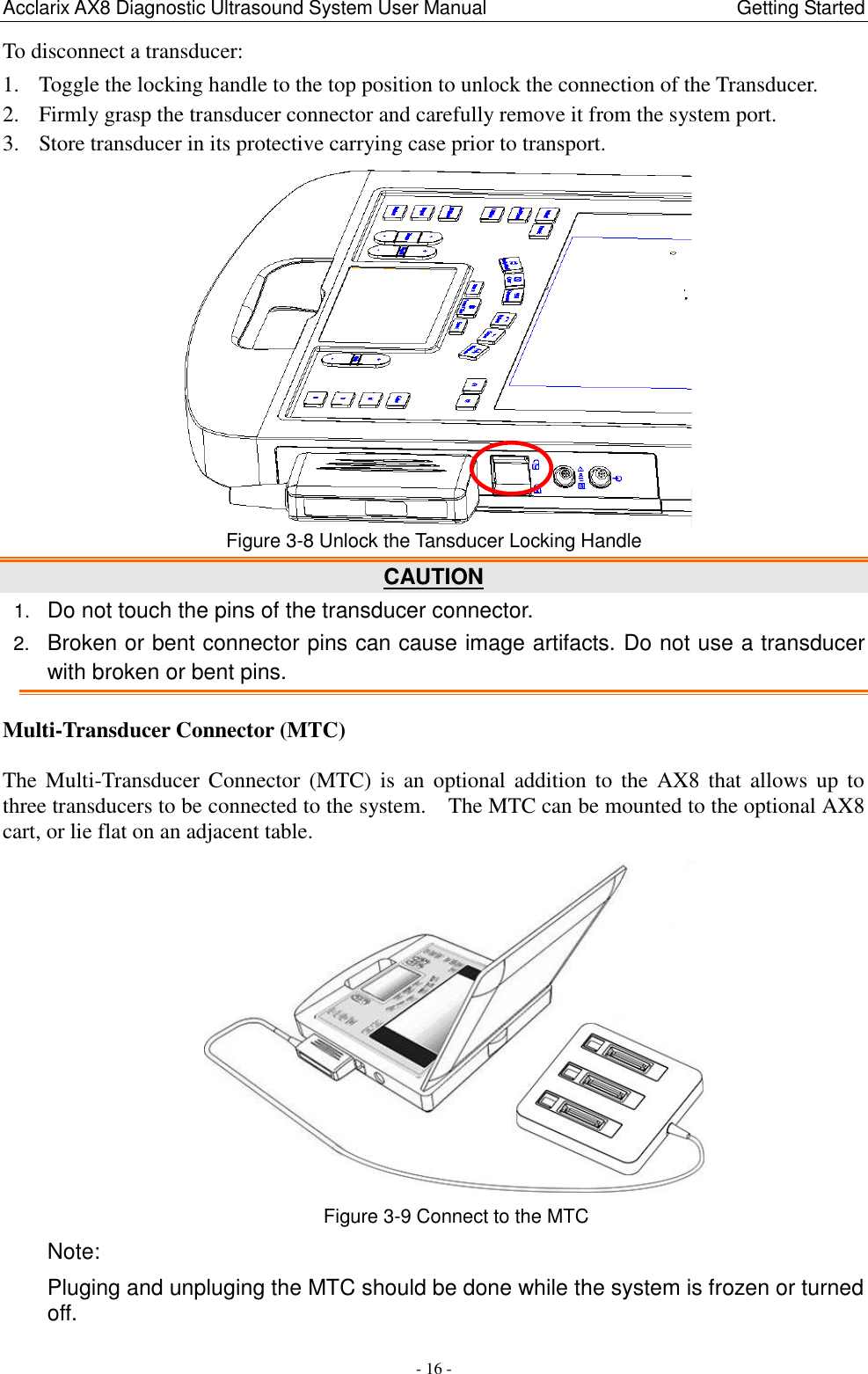 Acclarix AX8 Diagnostic Ultrasound System User Manual                                                Getting Started - 16 - To disconnect a transducer:   1. Toggle the locking handle to the top position to unlock the connection of the Transducer. 2. Firmly grasp the transducer connector and carefully remove it from the system port. 3. Store transducer in its protective carrying case prior to transport.  Figure 3-8 Unlock the Tansducer Locking Handle CAUTION 1. Do not touch the pins of the transducer connector. 2. Broken or bent connector pins can cause image artifacts. Do not use a transducer with broken or bent pins. Multi-Transducer Connector (MTC)  The Multi-Transducer Connector  (MTC) is  an  optional  addition  to  the  AX8 that  allows  up  to three transducers to be connected to the system.    The MTC can be mounted to the optional AX8 cart, or lie flat on an adjacent table.  Figure 3-9 Connect to the MTC Note: Pluging and unpluging the MTC should be done while the system is frozen or turned off. 