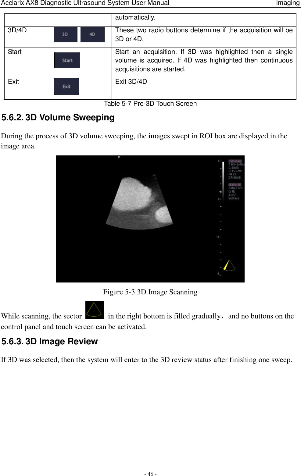 Acclarix AX8 Diagnostic Ultrasound System User Manual                                                                Imaging - 46 - Table 5-7 Pre-3D Touch Screen 5.6.2. 3D Volume Sweeping During the process of 3D volume sweeping, the images swept in ROI box are displayed in the image area.  Figure 5-3 3D Image Scanning While scanning, the sector    in the right bottom is filled gradually，and no buttons on the control panel and touch screen can be activated. 5.6.3. 3D Image Review If 3D was selected, then the system will enter to the 3D review status after finishing one sweep. automatically. 3D/4D    These two radio buttons determine if the acquisition will be 3D or 4D. Start    Start  an  acquisition.  If  3D  was  highlighted  then  a  single volume is acquired. If 4D was highlighted then continuous acquisitions are started. Exit  Exit 3D/4D 