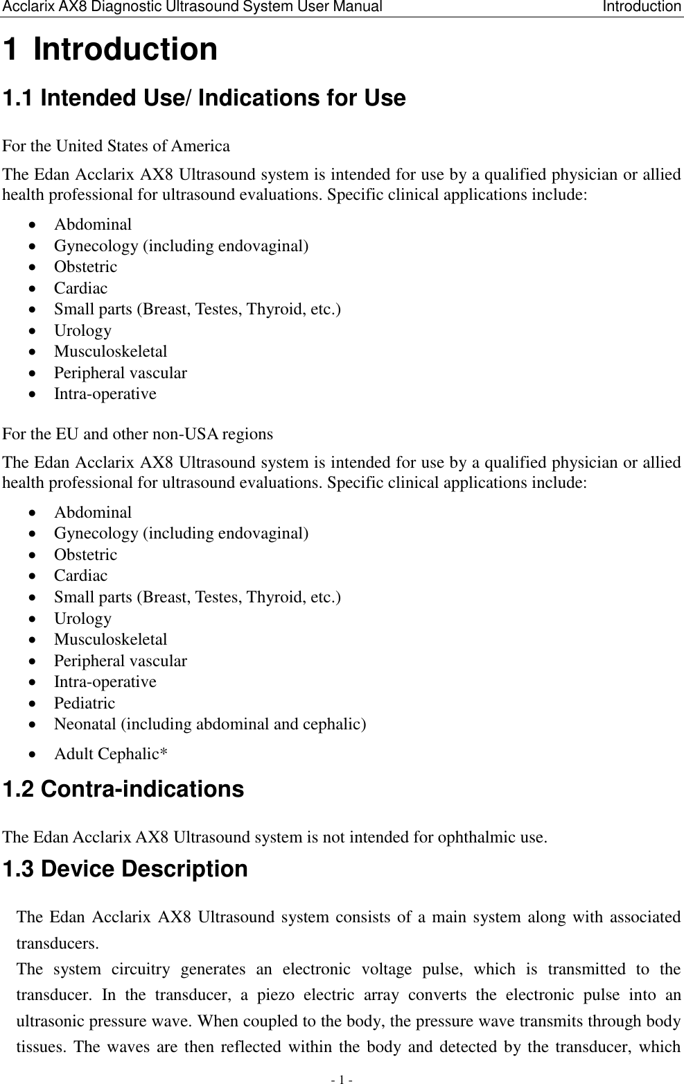 Acclarix AX8 Diagnostic Ultrasound System User Manual                                                          Introduction - 1 - 1 Introduction 1.1 Intended Use/ Indications for Use For the United States of America The Edan Acclarix AX8 Ultrasound system is intended for use by a qualified physician or allied health professional for ultrasound evaluations. Specific clinical applications include:  Abdominal  Gynecology (including endovaginal)  Obstetric  Cardiac  Small parts (Breast, Testes, Thyroid, etc.)  Urology  Musculoskeletal    Peripheral vascular  Intra-operative  For the EU and other non-USA regions The Edan Acclarix AX8 Ultrasound system is intended for use by a qualified physician or allied health professional for ultrasound evaluations. Specific clinical applications include:  Abdominal  Gynecology (including endovaginal)  Obstetric  Cardiac  Small parts (Breast, Testes, Thyroid, etc.)  Urology  Musculoskeletal    Peripheral vascular  Intra-operative  Pediatric  Neonatal (including abdominal and cephalic)  Adult Cephalic* 1.2 Contra-indications The Edan Acclarix AX8 Ultrasound system is not intended for ophthalmic use. 1.3 Device Description The Edan Acclarix AX8 Ultrasound system consists of a main system along with associated transducers.   The  system  circuitry  generates  an  electronic  voltage  pulse,  which  is  transmitted  to  the transducer.  In  the  transducer,  a  piezo  electric  array  converts  the  electronic  pulse  into  an ultrasonic pressure wave. When coupled to the body, the pressure wave transmits through body tissues. The waves are then reflected within the body and detected by the transducer, which 