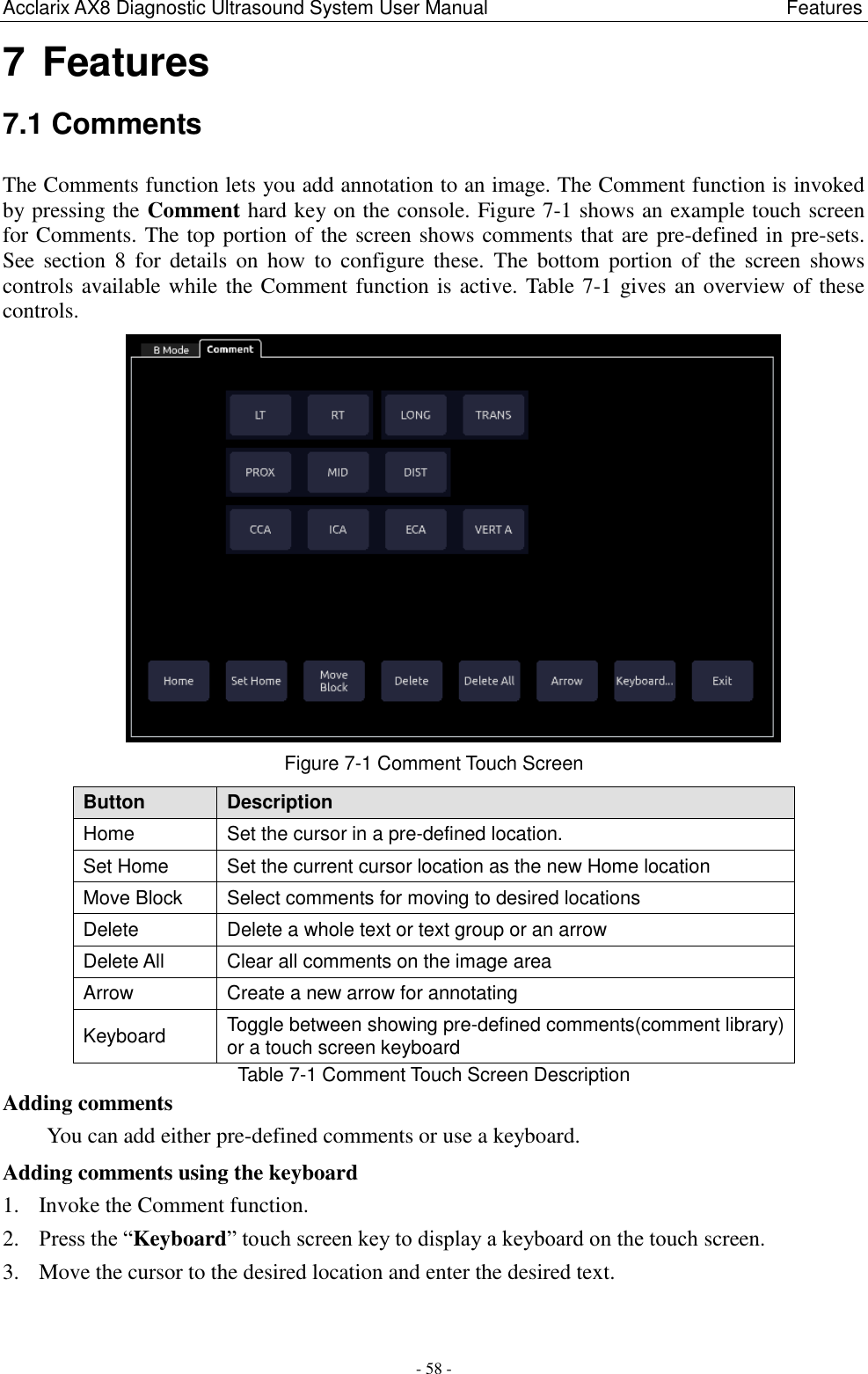 Acclarix AX8 Diagnostic Ultrasound System User Manual                                                              Features - 58 - 7 Features 7.1 Comments The Comments function lets you add annotation to an image. The Comment function is invoked by pressing the Comment hard key on the console. Figure 7-1 shows an example touch screen for Comments. The top portion of the screen shows comments that are pre-defined in pre-sets. See  section  8  for  details  on  how  to  configure these.  The  bottom  portion  of  the  screen  shows controls available while the Comment function is active. Table 7-1 gives an overview of these controls.  Figure 7-1 Comment Touch Screen Button Description Home Set the cursor in a pre-defined location.   Set Home Set the current cursor location as the new Home location Move Block Select comments for moving to desired locations Delete Delete a whole text or text group or an arrow Delete All Clear all comments on the image area Arrow Create a new arrow for annotating Keyboard Toggle between showing pre-defined comments(comment library) or a touch screen keyboard Table 7-1 Comment Touch Screen Description Adding comments You can add either pre-defined comments or use a keyboard. Adding comments using the keyboard 1. Invoke the Comment function. 2. Press the “Keyboard” touch screen key to display a keyboard on the touch screen. 3. Move the cursor to the desired location and enter the desired text.  