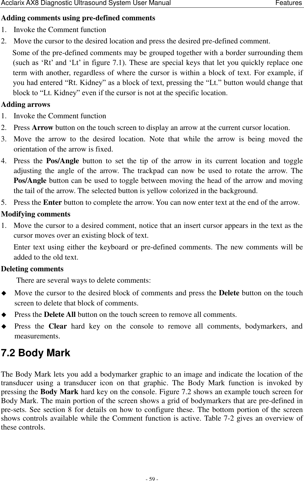 Acclarix AX8 Diagnostic Ultrasound System User Manual                                                              Features - 59 - Adding comments using pre-defined comments 1. Invoke the Comment function 2. Move the cursor to the desired location and press the desired pre-defined comment. Some of the pre-defined comments may be grouped together with a border surrounding them (such as „Rt‟ and „Lt‟ in figure 7.1). These are special keys that let you quickly replace one term with another, regardless of where the cursor is within a block of text. For example, if you had entered “Rt. Kidney” as a block of text, pressing the “Lt.” button would change that block to “Lt. Kidney” even if the cursor is not at the specific location. Adding arrows 1. Invoke the Comment function 2. Press Arrow button on the touch screen to display an arrow at the current cursor location. 3. Move  the  arrow  to  the  desired  location.  Note  that  while  the  arrow  is  being  moved  the orientation of the arrow is fixed. 4. Press  the  Pos/Angle  button  to  set  the  tip  of  the  arrow  in  its  current  location  and  toggle adjusting  the  angle  of  the  arrow.  The  trackpad  can  now  be  used  to  rotate  the  arrow.  The Pos/Angle button can be used to toggle between moving the head of the arrow and moving the tail of the arrow. The selected button is yellow colorized in the background.   5. Press the Enter button to complete the arrow. You can now enter text at the end of the arrow. Modifying comments 1. Move the cursor to a desired comment, notice that an insert cursor appears in the text as the cursor moves over an existing block of text. Enter text using either the keyboard or pre-defined comments. The new comments will be added to the old text. Deleting comments There are several ways to delete comments:  Move the cursor to the desired block of comments and press the Delete button on the touch screen to delete that block of comments.    Press the Delete All button on the touch screen to remove all comments.  Press  the  Clear  hard  key  on  the  console  to  remove  all  comments,  bodymarkers,  and measurements. 7.2 Body Mark The Body Mark lets you add a bodymarker graphic to an image and indicate the location of the transducer  using  a  transducer  icon  on  that  graphic.  The  Body  Mark  function  is  invoked  by pressing the Body Mark hard key on the console. Figure 7.2 shows an example touch screen for Body Mark. The main portion of the screen shows a grid of bodymarkers that are pre-defined in pre-sets. See section 8 for details on how to configure these. The bottom portion of the screen shows controls available while the Comment function is active. Table 7-2 gives an overview of these controls. 