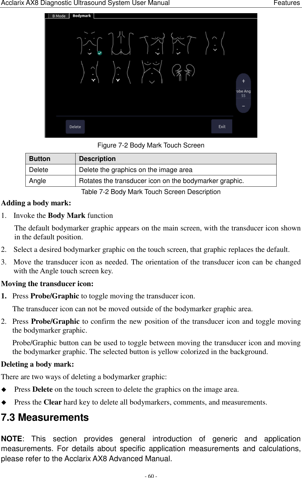 Acclarix AX8 Diagnostic Ultrasound System User Manual                                                              Features - 60 -  Figure 7-2 Body Mark Touch Screen Button Description Delete Delete the graphics on the image area Angle Rotates the transducer icon on the bodymarker graphic.   Table 7-2 Body Mark Touch Screen Description Adding a body mark: 1. Invoke the Body Mark function The default bodymarker graphic appears on the main screen, with the transducer icon shown in the default position. 2. Select a desired bodymarker graphic on the touch screen, that graphic replaces the default. 3. Move the transducer icon as needed. The orientation of the transducer icon can be changed with the Angle touch screen key. Moving the transducer icon: 1. Press Probe/Graphic to toggle moving the transducer icon. The transducer icon can not be moved outside of the bodymarker graphic area. 2. Press Probe/Graphic to confirm the new position of the transducer icon and toggle moving the bodymarker graphic. Probe/Graphic button can be used to toggle between moving the transducer icon and moving the bodymarker graphic. The selected button is yellow colorized in the background.   Deleting a body mark: There are two ways of deleting a bodymarker graphic:  Press Delete on the touch screen to delete the graphics on the image area.  Press the Clear hard key to delete all bodymarkers, comments, and measurements. 7.3 Measurements NOTE:  This  section  provides  general  introduction  of  generic  and  application measurements. For  details  about  specific  application  measurements and  calculations, please refer to the Acclarix AX8 Advanced Manual. 