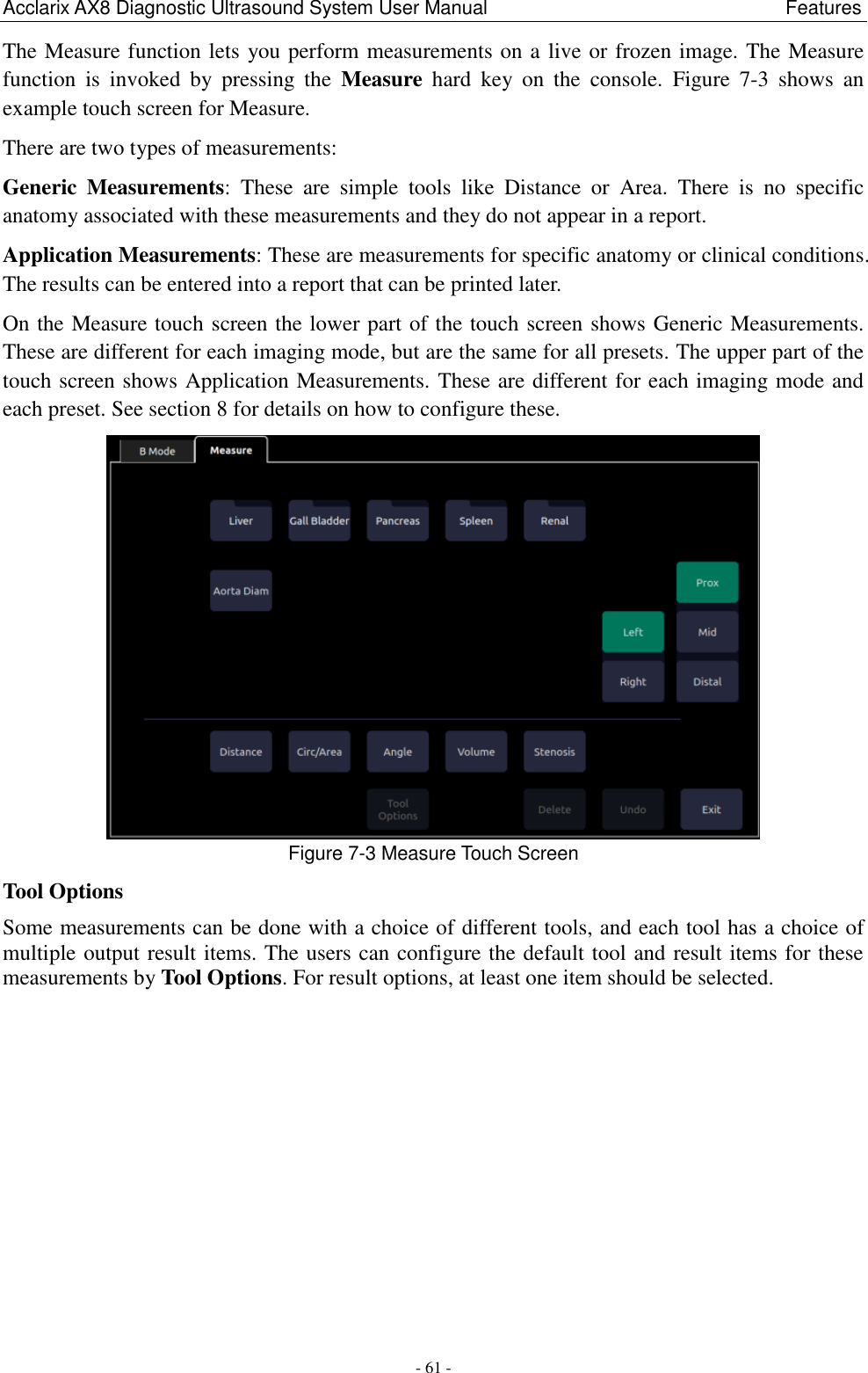Acclarix AX8 Diagnostic Ultrasound System User Manual                                                              Features - 61 - The Measure function lets you perform measurements on a live or frozen image. The Measure function  is  invoked  by  pressing  the  Measure  hard  key  on  the  console.  Figure  7-3  shows  an example touch screen for Measure. There are two types of measurements: Generic  Measurements:  These  are  simple  tools  like  Distance  or  Area.  There  is  no  specific anatomy associated with these measurements and they do not appear in a report. Application Measurements: These are measurements for specific anatomy or clinical conditions. The results can be entered into a report that can be printed later. On the Measure touch screen the lower part of the touch screen shows Generic Measurements. These are different for each imaging mode, but are the same for all presets. The upper part of the touch screen shows Application Measurements. These are different for each imaging mode and each preset. See section 8 for details on how to configure these.  Figure 7-3 Measure Touch Screen Tool Options Some measurements can be done with a choice of different tools, and each tool has a choice of multiple output result items. The users can configure the default tool and result items for these measurements by Tool Options. For result options, at least one item should be selected.   