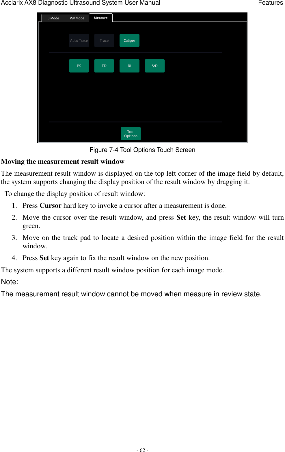 Acclarix AX8 Diagnostic Ultrasound System User Manual                                                              Features - 62 -  Figure 7-4 Tool Options Touch Screen Moving the measurement result window The measurement result window is displayed on the top left corner of the image field by default, the system supports changing the display position of the result window by dragging it. To change the display position of result window: 1. Press Cursor hard key to invoke a cursor after a measurement is done. 2. Move the cursor over the result window, and press Set key, the result window will turn green. 3. Move on the track pad to locate a desired position within the image field for the result window. 4. Press Set key again to fix the result window on the new position. The system supports a different result window position for each image mode. Note: The measurement result window cannot be moved when measure in review state. 