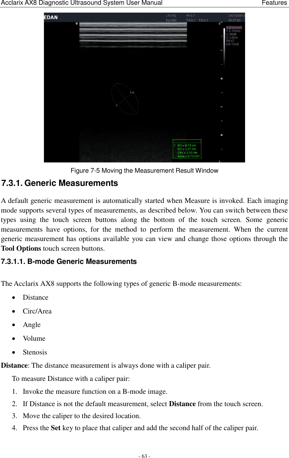 Acclarix AX8 Diagnostic Ultrasound System User Manual                                                              Features - 63 -  Figure 7-5 Moving the Measurement Result Window 7.3.1. Generic Measurements A default generic measurement is automatically started when Measure is invoked. Each imaging mode supports several types of measurements, as described below. You can switch between these types  using  the  touch  screen  buttons  along  the  bottom  of  the  touch  screen.  Some  generic measurements  have  options,  for  the  method  to  perform  the  measurement.  When  the  current generic measurement has options available you can view and change those options through the Tool Options touch screen buttons. 7.3.1.1. B-mode Generic Measurements The Acclarix AX8 supports the following types of generic B-mode measurements:  Distance  Circ/Area  Angle  Volume  Stenosis Distance: The distance measurement is always done with a caliper pair. To measure Distance with a caliper pair: 1. Invoke the measure function on a B-mode image. 2. If Distance is not the default measurement, select Distance from the touch screen. 3. Move the caliper to the desired location. 4. Press the Set key to place that caliper and add the second half of the caliper pair.  