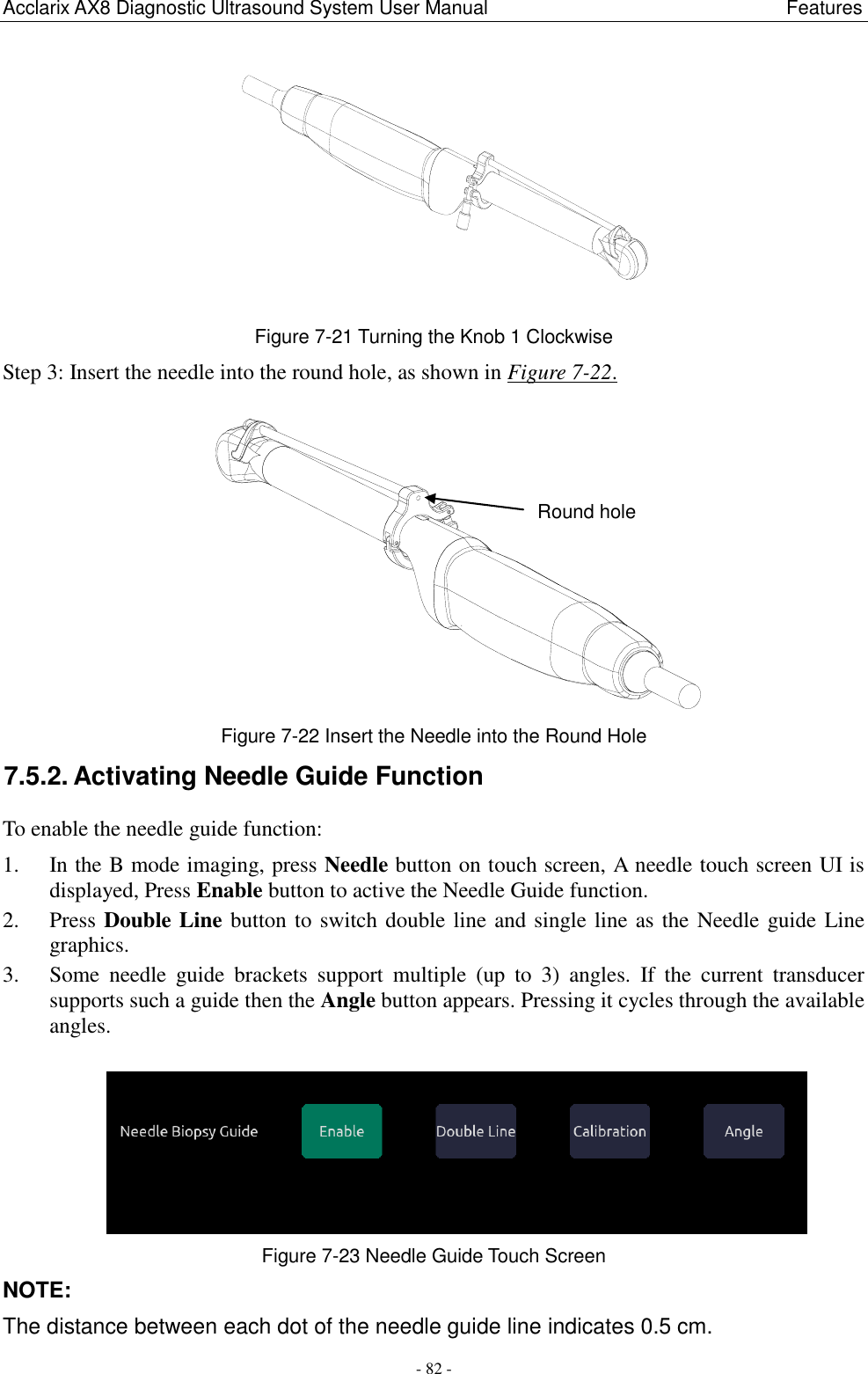 Acclarix AX8 Diagnostic Ultrasound System User Manual                                                              Features - 82 -  Figure 7-21 Turning the Knob 1 Clockwise Step 3: Insert the needle into the round hole, as shown in Figure 7-22.  Figure 7-22 Insert the Needle into the Round Hole 7.5.2. Activating Needle Guide Function To enable the needle guide function: 1. In the B mode imaging, press Needle button on touch screen, A needle touch screen UI is displayed, Press Enable button to active the Needle Guide function. 2. Press Double Line button to switch double line and single line as the Needle guide Line graphics. 3. Some  needle  guide  brackets  support  multiple  (up  to  3)  angles.  If  the  current  transducer supports such a guide then the Angle button appears. Pressing it cycles through the available angles.   Figure 7-23 Needle Guide Touch Screen NOTE:   The distance between each dot of the needle guide line indicates 0.5 cm. Round hole 