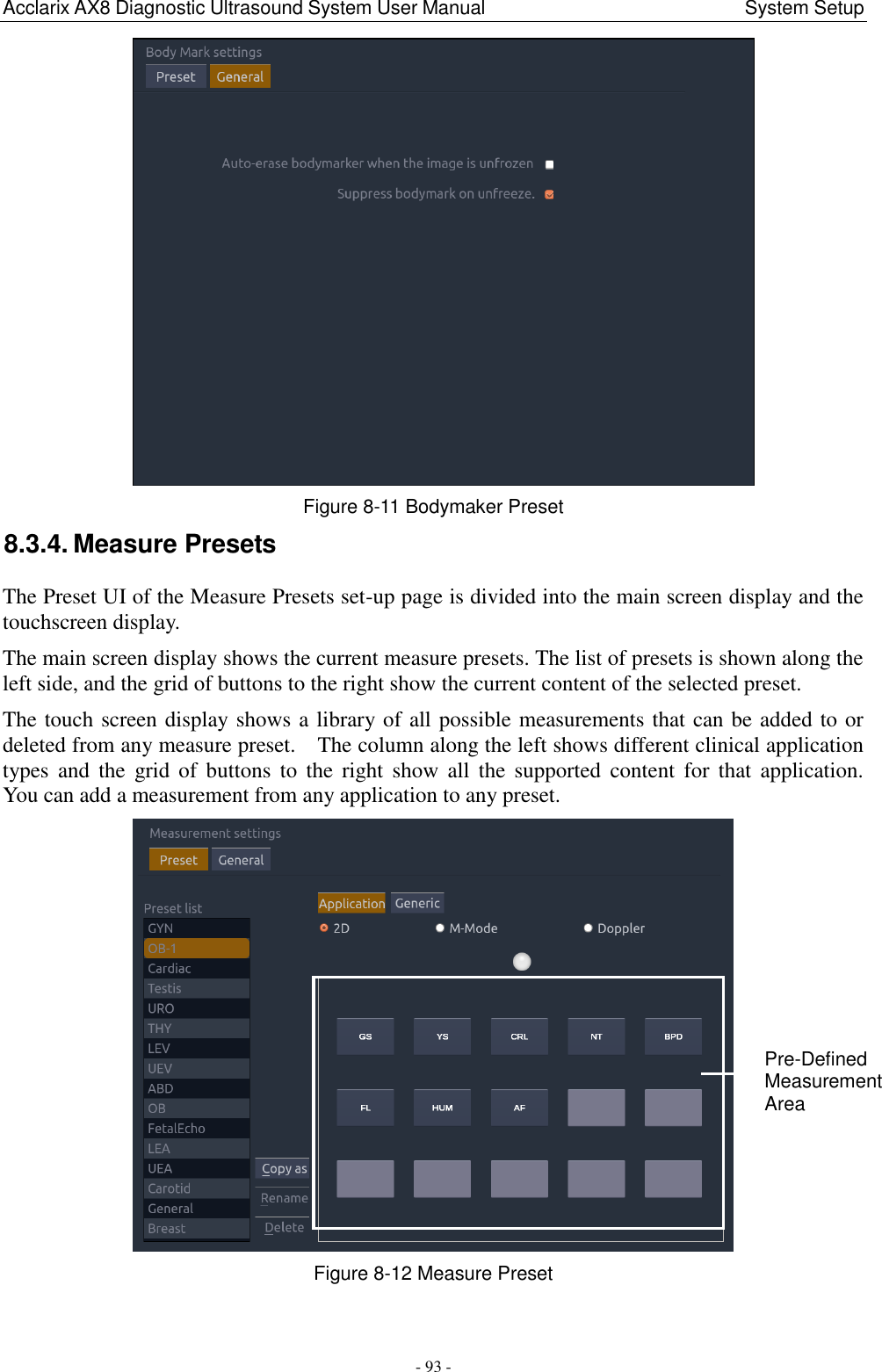 Acclarix AX8 Diagnostic Ultrasound System User Manual                                                      System Setup - 93 -  Figure 8-11 Bodymaker Preset   8.3.4. Measure Presets The Preset UI of the Measure Presets set-up page is divided into the main screen display and the touchscreen display.     The main screen display shows the current measure presets. The list of presets is shown along the left side, and the grid of buttons to the right show the current content of the selected preset.     The touch screen display shows a library of all possible measurements that can be added to or deleted from any measure preset.    The column along the left shows different clinical application types  and  the  grid  of  buttons  to  the  right  show  all  the  supported  content  for  that  application.   You can add a measurement from any application to any preset.        Figure 8-12 Measure Preset  Pre-Defined Measurement Area 