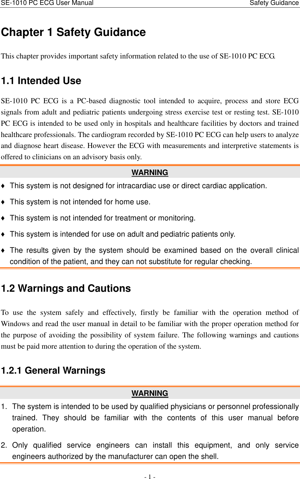 SE-1010 PC ECG User Manual                                                                                              Safety Guidance - 1 - Chapter 1 Safety Guidance This chapter provides important safety information related to the use of SE-1010 PC ECG. 1.1 Intended Use SE-1010  PC  ECG  is  a  PC-based  diagnostic  tool  intended  to  acquire,  process  and  store  ECG signals from adult and pediatric patients undergoing stress exercise test or resting test. SE-1010 PC ECG is intended to be used only in hospitals and healthcare facilities by doctors and trained healthcare professionals. The cardiogram recorded by SE-1010 PC ECG can help users to analyze and diagnose heart disease. However the ECG with measurements and interpretive statements is offered to clinicians on an advisory basis only. WARNING ♦  This system is not designed for intracardiac use or direct cardiac application. ♦  This system is not intended for home use. ♦  This system is not intended for treatment or monitoring. ♦  This system is intended for use on adult and pediatric patients only. ♦  The  results  given  by  the  system  should  be  examined  based  on  the  overall  clinical condition of the patient, and they can not substitute for regular checking. 1.2 Warnings and Cautions To  use  the  system  safely  and  effectively,  firstly  be  familiar  with  the  operation  method  of Windows and read the user manual in detail to be familiar with the proper operation method for the purpose of avoiding the possibility of system failure. The following warnings and cautions must be paid more attention to during the operation of the system. 1.2.1 General Warnings WARNING 1.  The system is intended to be used by qualified physicians or personnel professionally trained.  They  should  be  familiar  with  the  contents  of  this  user  manual  before operation. 2.  Only  qualified  service  engineers  can  install  this  equipment,  and  only  service engineers authorized by the manufacturer can open the shell. 
