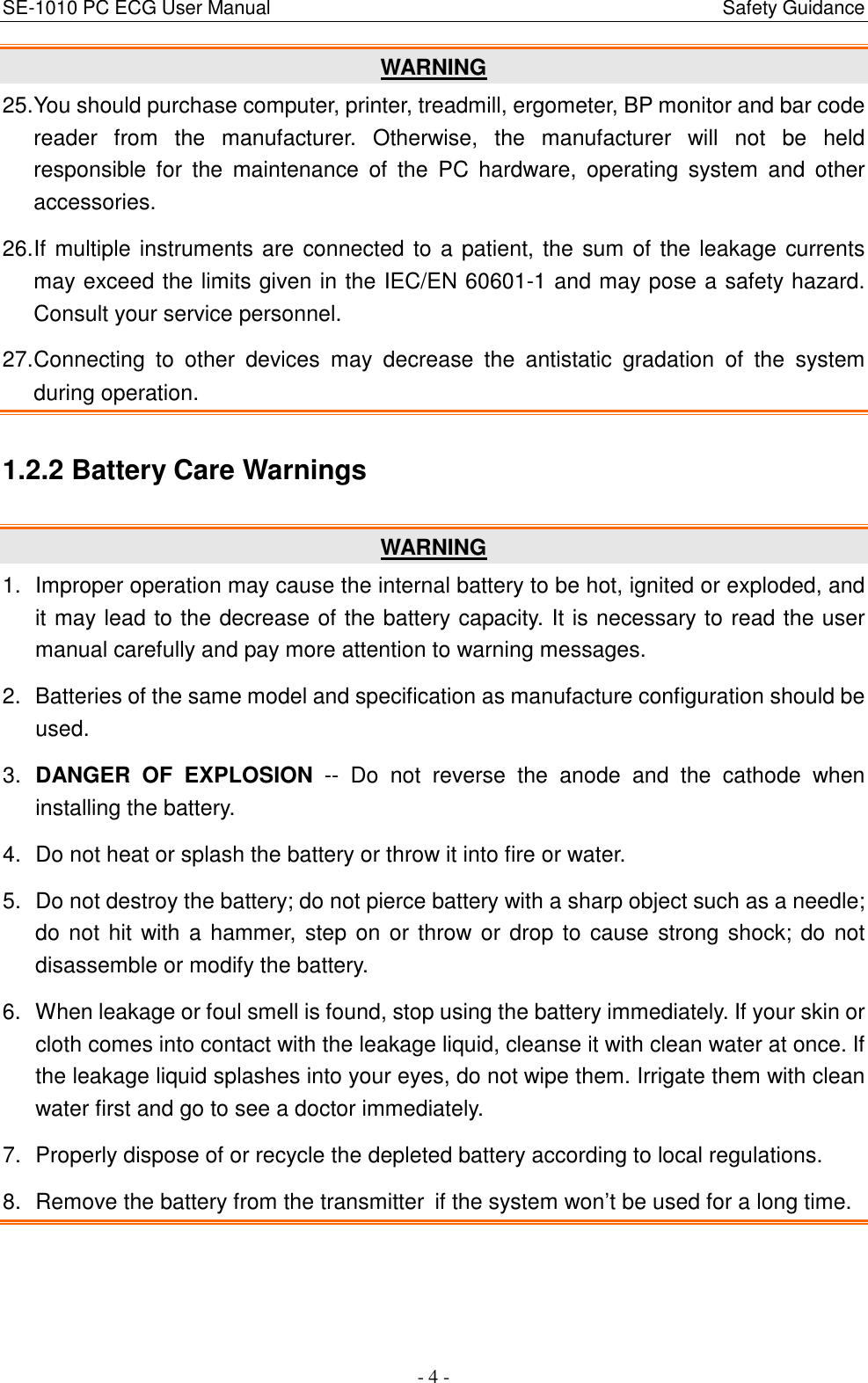 SE-1010 PC ECG User Manual                                                                                              Safety Guidance - 4 - WARNING 25. You should purchase computer, printer, treadmill, ergometer, BP monitor and bar code reader  from  the  manufacturer.  Otherwise,  the  manufacturer  will  not  be  held responsible  for  the  maintenance  of  the  PC  hardware,  operating  system  and  other accessories. 26. If multiple instruments are connected to a patient, the sum of the leakage currents may exceed the limits given in the IEC/EN 60601-1 and may pose a safety hazard. Consult your service personnel. 27. Connecting  to  other  devices  may  decrease  the  antistatic  gradation  of  the  system during operation. 1.2.2 Battery Care Warnings   WARNING 1.  Improper operation may cause the internal battery to be hot, ignited or exploded, and it may lead to the decrease of the battery capacity. It is necessary to read the user manual carefully and pay more attention to warning messages. 2.  Batteries of the same model and specification as manufacture configuration should be used. 3.  DANGER  OF  EXPLOSION  --  Do  not  reverse  the  anode  and  the  cathode  when installing the battery. 4.  Do not heat or splash the battery or throw it into fire or water. 5.  Do not destroy the battery; do not pierce battery with a sharp object such as a needle; do not hit with  a hammer, step on or throw or drop to cause strong shock; do not disassemble or modify the battery. 6.  When leakage or foul smell is found, stop using the battery immediately. If your skin or cloth comes into contact with the leakage liquid, cleanse it with clean water at once. If the leakage liquid splashes into your eyes, do not wipe them. Irrigate them with clean water first and go to see a doctor immediately. 7.  Properly dispose of or recycle the depleted battery according to local regulations. 8.  Remove the battery from the transmitter if the system won’t be used for a long time. 