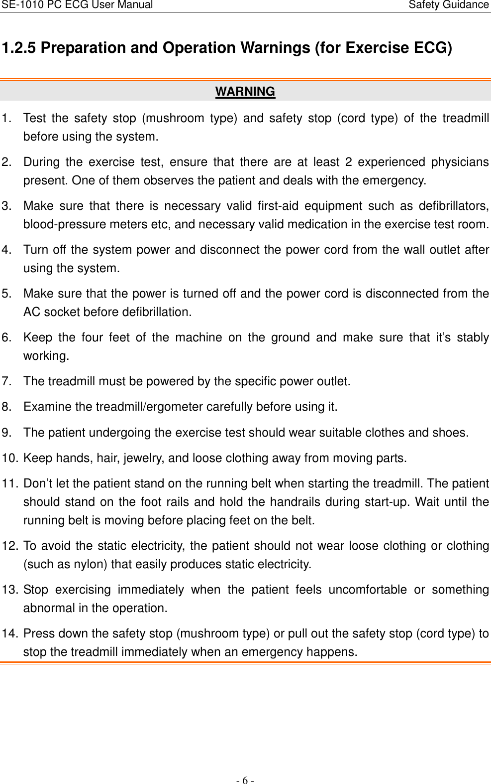 SE-1010 PC ECG User Manual                                                                                              Safety Guidance - 6 - 1.2.5 Preparation and Operation Warnings (for Exercise ECG) WARNING 1.  Test  the  safety stop  (mushroom  type)  and  safety  stop  (cord  type)  of  the  treadmill before using the system. 2.  During  the  exercise  test,  ensure  that  there  are  at  least  2  experienced  physicians present. One of them observes the patient and deals with the emergency. 3.  Make  sure  that  there  is  necessary  valid  first-aid  equipment  such  as  defibrillators, blood-pressure meters etc, and necessary valid medication in the exercise test room. 4.  Turn off the system power and disconnect the power cord from the wall outlet after using the system. 5.  Make sure that the power is turned off and the power cord is disconnected from the AC socket before defibrillation. 6.  Keep  the  four  feet  of  the  machine  on  the  ground  and  make  sure  that  it’s  stably working. 7.  The treadmill must be powered by the specific power outlet. 8.  Examine the treadmill/ergometer carefully before using it. 9.  The patient undergoing the exercise test should wear suitable clothes and shoes. 10. Keep hands, hair, jewelry, and loose clothing away from moving parts. 11. Don’t let the patient stand on the running belt when starting the treadmill. The patient should stand on the foot rails and hold the handrails during start-up. Wait until the running belt is moving before placing feet on the belt. 12. To avoid the static electricity, the patient should not wear loose clothing or clothing (such as nylon) that easily produces static electricity. 13. Stop  exercising  immediately  when  the  patient  feels  uncomfortable  or  something abnormal in the operation. 14. Press down the safety stop (mushroom type) or pull out the safety stop (cord type) to stop the treadmill immediately when an emergency happens. 