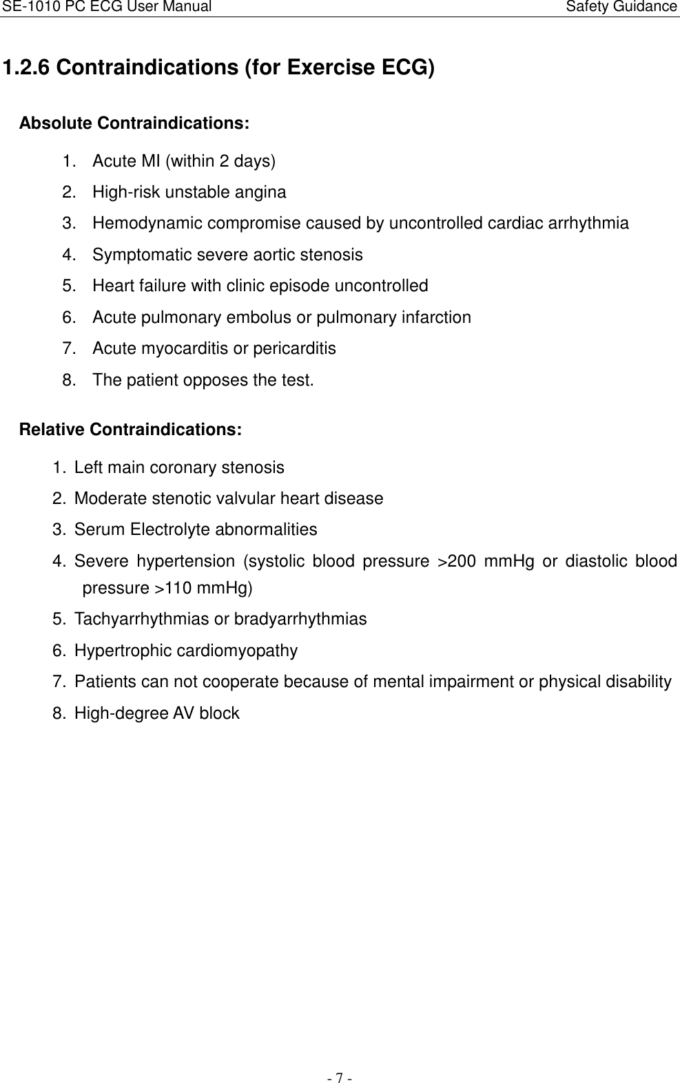 SE-1010 PC ECG User Manual                                                                                              Safety Guidance - 7 - 1.2.6 Contraindications (for Exercise ECG) Absolute Contraindications: 1.  Acute MI (within 2 days) 2.  High-risk unstable angina 3.  Hemodynamic compromise caused by uncontrolled cardiac arrhythmia 4.  Symptomatic severe aortic stenosis 5.  Heart failure with clinic episode uncontrolled 6.  Acute pulmonary embolus or pulmonary infarction 7.  Acute myocarditis or pericarditis 8.  The patient opposes the test. Relative Contraindications: 1.  Left main coronary stenosis 2.  Moderate stenotic valvular heart disease 3.  Serum Electrolyte abnormalities 4.  Severe  hypertension  (systolic  blood  pressure  &gt;200  mmHg  or  diastolic  blood pressure &gt;110 mmHg) 5.  Tachyarrhythmias or bradyarrhythmias 6.  Hypertrophic cardiomyopathy 7.  Patients can not cooperate because of mental impairment or physical disability 8.  High-degree AV block 