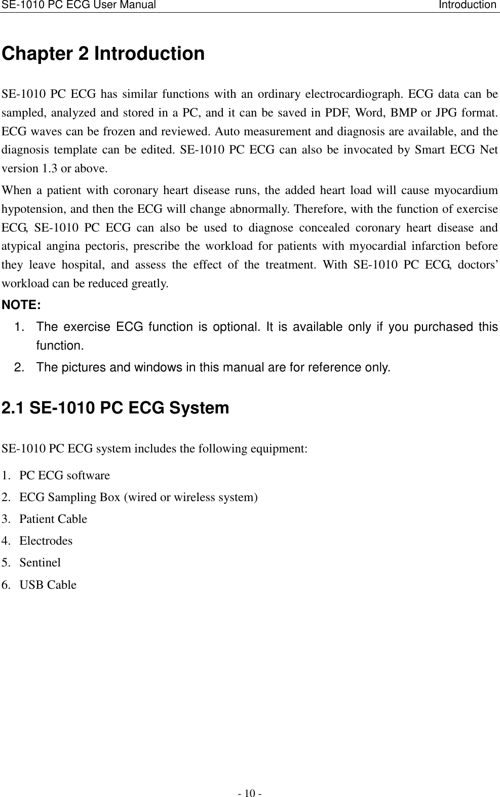 SE-1010 PC ECG User Manual                                                                                                      Introduction - 10 - Chapter 2 Introduction SE-1010 PC ECG has similar functions with an ordinary electrocardiograph. ECG data can be sampled, analyzed and stored in a PC, and it can be saved in PDF, Word, BMP or JPG format. ECG waves can be frozen and reviewed. Auto measurement and diagnosis are available, and the diagnosis template can be edited. SE-1010 PC ECG can also be invocated by Smart ECG Net version 1.3 or above. When a patient with coronary heart disease runs, the added heart load will cause myocardium hypotension, and then the ECG will change abnormally. Therefore, with the function of exercise ECG,  SE-1010  PC  ECG  can  also  be  used  to  diagnose  concealed  coronary  heart  disease  and atypical angina pectoris, prescribe the workload for patients with myocardial infarction before they  leave  hospital,  and  assess  the  effect  of  the  treatment.  With  SE-1010  PC  ECG,  doctors’ workload can be reduced greatly. NOTE:   1.  The exercise ECG function is optional. It is available only if you purchased this function. 2.  The pictures and windows in this manual are for reference only. 2.1 SE-1010 PC ECG System SE-1010 PC ECG system includes the following equipment: 1. PC ECG software 2. ECG Sampling Box (wired or wireless system) 3. Patient Cable 4. Electrodes 5. Sentinel 6. USB Cable        