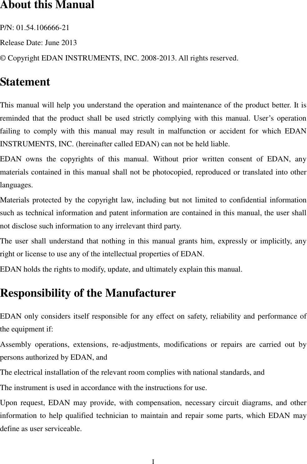  I About this Manual P/N: 01.54.106666-21 Release Date: June 2013 © Copyright EDAN INSTRUMENTS, INC. 2008-2013. All rights reserved. Statement This manual will help you understand the operation and maintenance of the product better. It is reminded that  the  product  shall  be  used  strictly complying with  this  manual.  User’s operation failing  to  comply  with  this  manual  may  result  in  malfunction  or  accident  for  which  EDAN INSTRUMENTS, INC. (hereinafter called EDAN) can not be held liable. EDAN  owns  the  copyrights  of  this  manual.  Without  prior  written  consent  of  EDAN,  any materials contained in this manual shall not be photocopied, reproduced or translated into other languages. Materials protected by the copyright law, including but not limited to confidential information such as technical information and patent information are contained in this manual, the user shall not disclose such information to any irrelevant third party. The user shall  understand  that  nothing  in  this  manual  grants him,  expressly or implicitly, any right or license to use any of the intellectual properties of EDAN. EDAN holds the rights to modify, update, and ultimately explain this manual. Responsibility of the Manufacturer EDAN only considers itself responsible for any effect on safety, reliability and performance of the equipment if: Assembly  operations,  extensions,  re-adjustments,  modifications  or  repairs  are  carried  out  by persons authorized by EDAN, and   The electrical installation of the relevant room complies with national standards, and   The instrument is used in accordance with the instructions for use. Upon  request,  EDAN  may  provide,  with  compensation,  necessary  circuit  diagrams,  and  other information to help qualified technician to maintain and repair some parts, which EDAN  may define as user serviceable. 