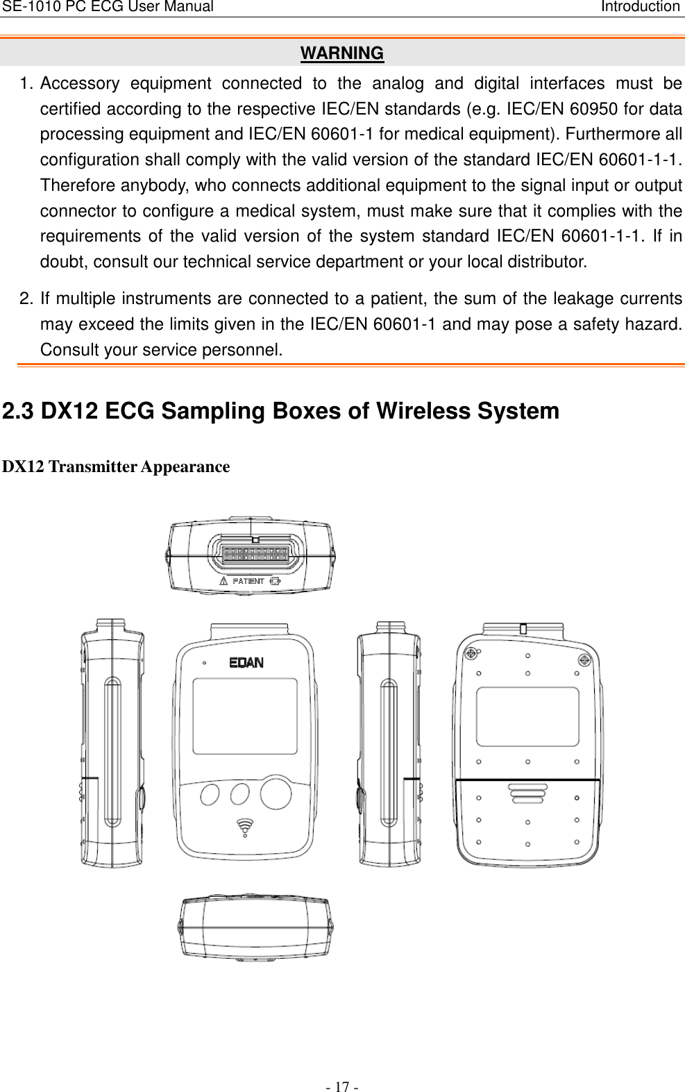 SE-1010 PC ECG User Manual                                                                                                      Introduction - 17 - WARNING 1. Accessory  equipment  connected  to  the  analog  and  digital  interfaces  must  be certified according to the respective IEC/EN standards (e.g. IEC/EN 60950 for data processing equipment and IEC/EN 60601-1 for medical equipment). Furthermore all configuration shall comply with the valid version of the standard IEC/EN 60601-1-1. Therefore anybody, who connects additional equipment to the signal input or output connector to configure a medical system, must make sure that it complies with the requirements of the valid version of the system standard IEC/EN 60601-1-1. If in doubt, consult our technical service department or your local distributor. 2. If multiple instruments are connected to a patient, the sum of the leakage currents may exceed the limits given in the IEC/EN 60601-1 and may pose a safety hazard. Consult your service personnel. 2.3 DX12 ECG Sampling Boxes of Wireless System DX12 Transmitter Appearance                 