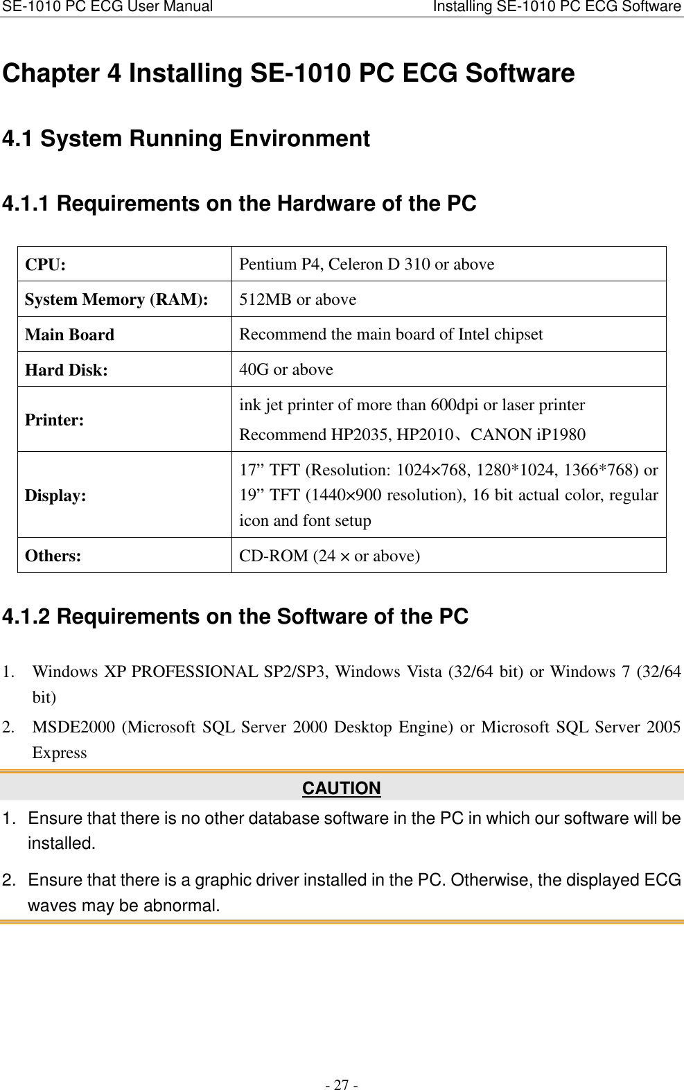 SE-1010 PC ECG User Manual                                                          Installing SE-1010 PC ECG Software - 27 - Chapter 4 Installing SE-1010 PC ECG Software 4.1 System Running Environment 4.1.1 Requirements on the Hardware of the PC CPU:  Pentium P4, Celeron D 310 or above System Memory (RAM):  512MB or above Main Board  Recommend the main board of Intel chipset Hard Disk:  40G or above Printer:  ink jet printer of more than 600dpi or laser printer Recommend HP2035, HP2010、CANON iP1980 Display: 17” TFT (Resolution: 1024×768, 1280*1024, 1366*768) or 19” TFT (1440×900 resolution), 16 bit actual color, regular icon and font setup Others:  CD-ROM (24 × or above) 4.1.2 Requirements on the Software of the PC 1. Windows XP PROFESSIONAL SP2/SP3, Windows Vista (32/64 bit) or Windows 7 (32/64 bit) 2. MSDE2000 (Microsoft SQL Server 2000 Desktop Engine) or Microsoft SQL Server 2005 Express CAUTION 1.  Ensure that there is no other database software in the PC in which our software will be installed. 2.  Ensure that there is a graphic driver installed in the PC. Otherwise, the displayed ECG waves may be abnormal. 