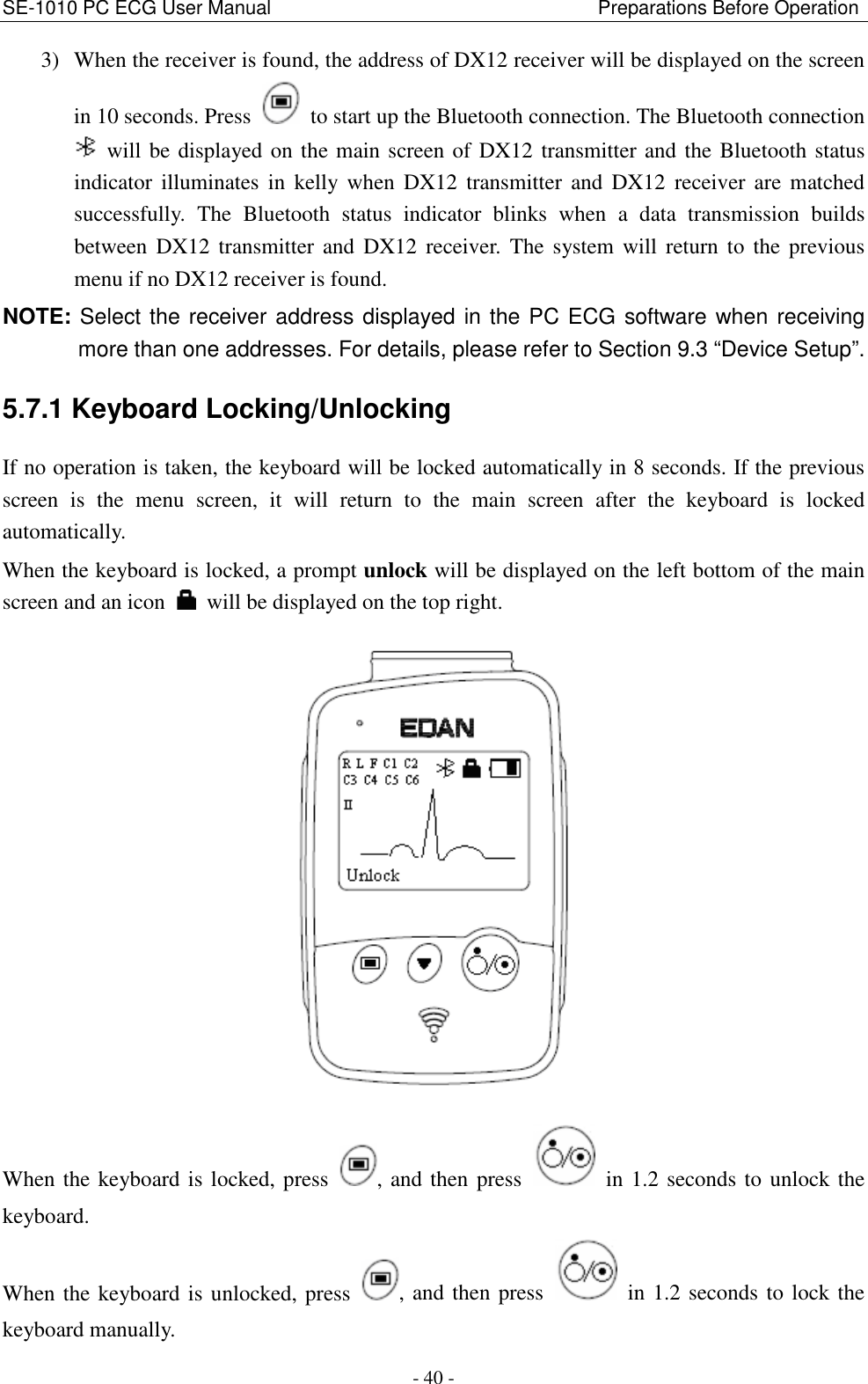 SE-1010 PC ECG User Manual                                                                    Preparations Before Operation - 40 - 3) When the receiver is found, the address of DX12 receiver will be displayed on the screen in 10 seconds. Press    to start up the Bluetooth connection. The Bluetooth connection   will be displayed on the main screen of DX12 transmitter and the Bluetooth status indicator  illuminates  in  kelly  when  DX12  transmitter  and  DX12  receiver  are  matched successfully.  The  Bluetooth  status  indicator  blinks  when  a  data  transmission  builds between DX12  transmitter and  DX12  receiver.  The  system will  return  to  the  previous menu if no DX12 receiver is found.   NOTE: Select the receiver address displayed in the PC ECG software when receiving more than one addresses. For details, please refer to Section 9.3 “Device Setup”. 5.7.1 Keyboard Locking/Unlocking   If no operation is taken, the keyboard will be locked automatically in 8 seconds. If the previous screen  is  the  menu  screen,  it  will  return  to  the  main  screen  after  the  keyboard  is  locked automatically.   When the keyboard is locked, a prompt unlock will be displayed on the left bottom of the main screen and an icon    will be displayed on the top right.    When the keyboard is locked, press  , and then press    in 1.2 seconds to unlock the keyboard.   When the keyboard is unlocked, press  , and then press    in 1.2 seconds to lock the keyboard manually.   