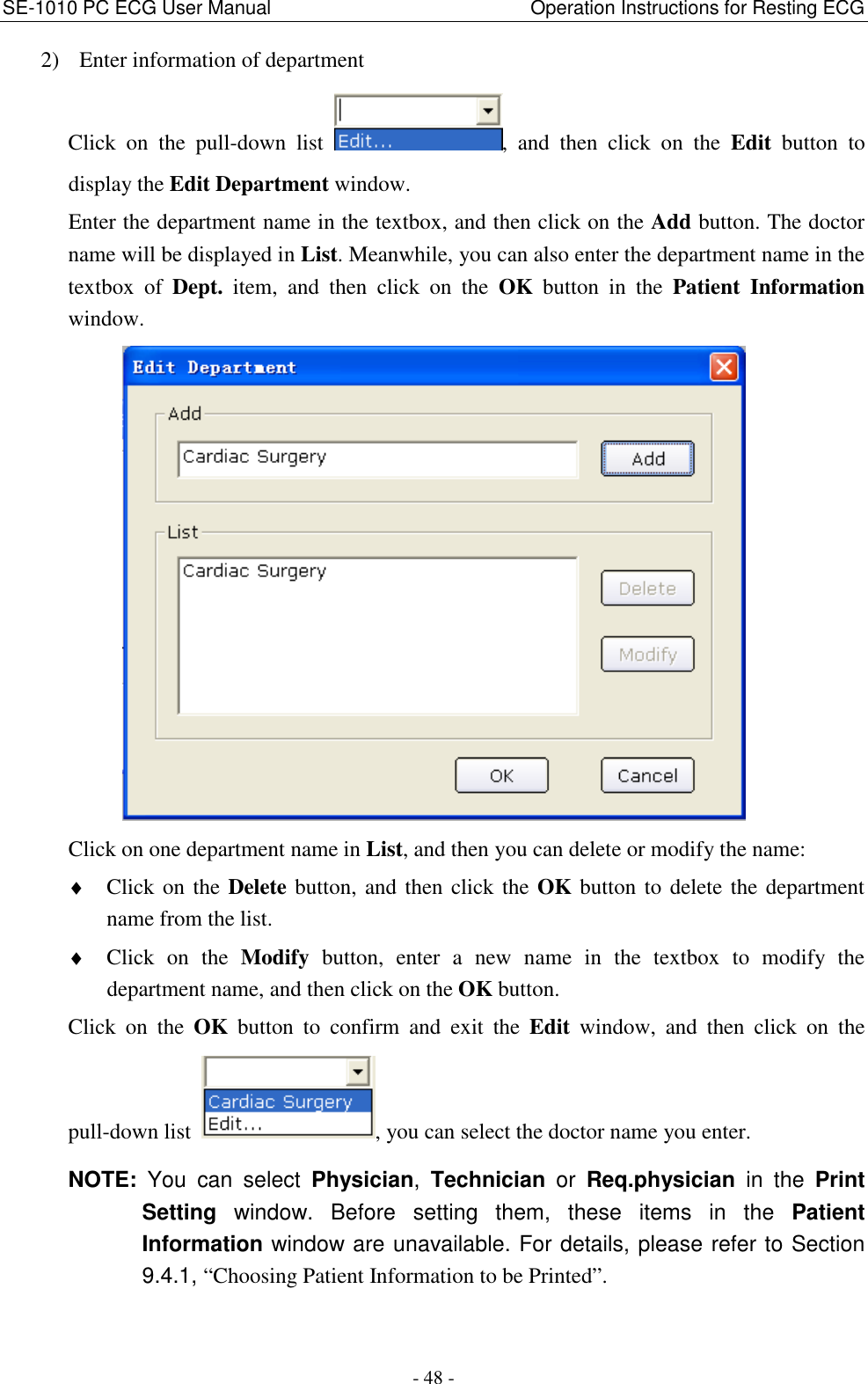 SE-1010 PC ECG User Manual                                                      Operation Instructions for Resting ECG - 48 - 2) Enter information of department Click  on  the  pull-down  list  ,  and  then  click  on  the  Edit  button  to display the Edit Department window. Enter the department name in the textbox, and then click on the Add button. The doctor name will be displayed in List. Meanwhile, you can also enter the department name in the textbox  of  Dept.  item,  and  then  click  on  the  OK  button  in  the  Patient  Information window.  Click on one department name in List, and then you can delete or modify the name: ♦ Click on the Delete button, and then click the OK button to delete the department name from the list.   ♦ Click  on  the  Modify  button,  enter  a  new  name  in  the  textbox  to  modify  the department name, and then click on the OK button. Click  on  the  OK  button  to  confirm  and  exit  the  Edit  window,  and  then  click  on  the pull-down list  , you can select the doctor name you enter.   NOTE:  You  can  select  Physician,  Technician  or  Req.physician  in  the  Print Setting  window.  Before  setting  them,  these  items  in  the  Patient Information window are unavailable. For details, please refer to Section 9.4.1, “Choosing Patient Information to be Printed”. 