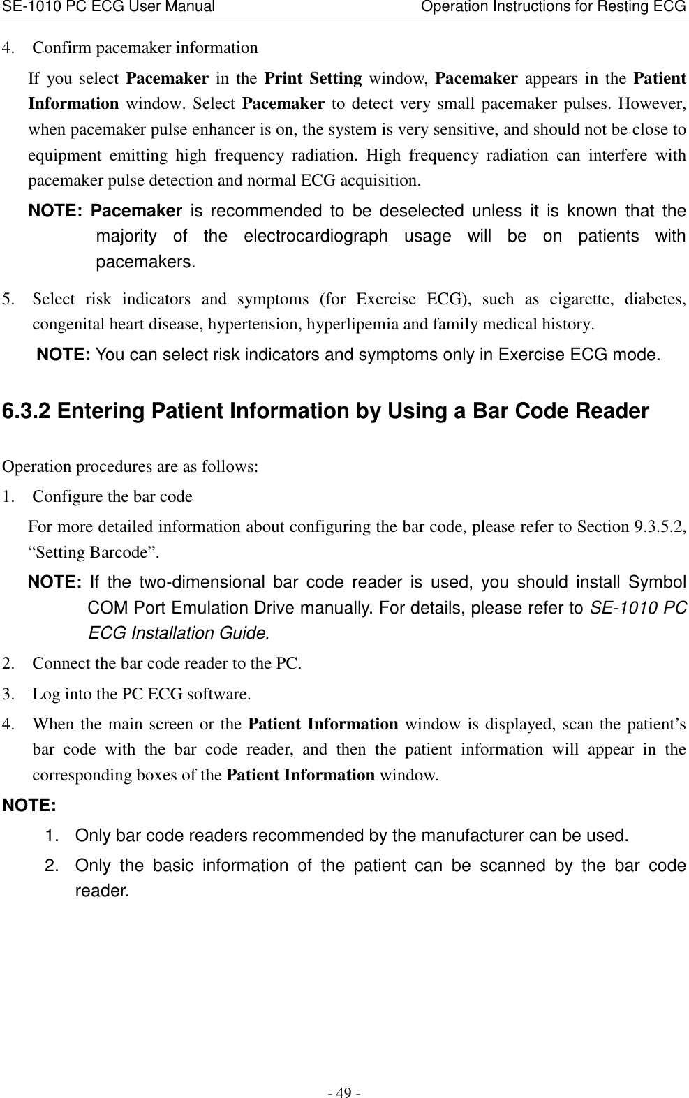 SE-1010 PC ECG User Manual                                                      Operation Instructions for Resting ECG - 49 - 4. Confirm pacemaker information If you select  Pacemaker in the Print Setting  window, Pacemaker appears in the Patient Information window. Select Pacemaker to detect very small pacemaker pulses. However, when pacemaker pulse enhancer is on, the system is very sensitive, and should not be close to equipment  emitting  high  frequency  radiation.  High  frequency  radiation  can  interfere  with pacemaker pulse detection and normal ECG acquisition. NOTE:  Pacemaker  is  recommended  to  be  deselected  unless  it  is  known  that  the majority  of  the  electrocardiograph  usage  will  be  on  patients  with pacemakers. 5. Select  risk  indicators  and  symptoms  (for  Exercise  ECG),  such  as  cigarette,  diabetes, congenital heart disease, hypertension, hyperlipemia and family medical history. NOTE: You can select risk indicators and symptoms only in Exercise ECG mode. 6.3.2 Entering Patient Information by Using a Bar Code Reader Operation procedures are as follows: 1. Configure the bar code For more detailed information about configuring the bar code, please refer to Section 9.3.5.2, “Setting Barcode”. NOTE:  If  the  two-dimensional  bar  code  reader  is  used,  you  should  install  Symbol COM Port Emulation Drive manually. For details, please refer to SE-1010 PC ECG Installation Guide. 2. Connect the bar code reader to the PC. 3. Log into the PC ECG software. 4. When the main screen or the Patient Information window is displayed, scan the patient’s bar  code  with  the  bar  code  reader,  and  then  the  patient  information  will  appear  in  the corresponding boxes of the Patient Information window. NOTE:   1.  Only bar code readers recommended by the manufacturer can be used. 2.  Only  the  basic  information  of  the  patient  can  be  scanned  by  the  bar  code reader. 