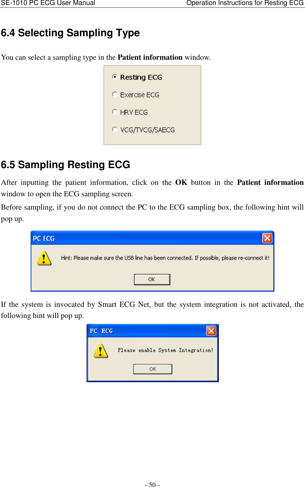 SE-1010 PC ECG User Manual                                                      Operation Instructions for Resting ECG - 50 - 6.4 Selecting Sampling Type You can select a sampling type in the Patient information window.  6.5 Sampling Resting ECG After  inputting  the  patient  information,  click  on the  OK  button  in  the  Patient  information window to open the ECG sampling screen. Before sampling, if you do not connect the PC to the ECG sampling box, the following hint will pop up.  If the system is invocated by Smart  ECG  Net,  but the system integration is not activated,  the following hint will pop up.  