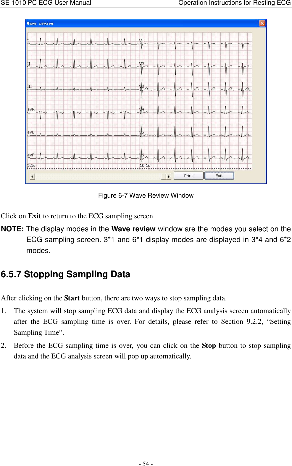SE-1010 PC ECG User Manual                                                      Operation Instructions for Resting ECG - 54 -  Figure 6-7 Wave Review Window Click on Exit to return to the ECG sampling screen. NOTE: The display modes in the Wave review window are the modes you select on the ECG sampling screen. 3*1 and 6*1 display modes are displayed in 3*4 and 6*2 modes. 6.5.7 Stopping Sampling Data After clicking on the Start button, there are two ways to stop sampling data. 1. The system will stop sampling ECG data and display the ECG analysis screen automatically after  the  ECG  sampling  time  is  over.  For  details,  please  refer  to  Section  9.2.2,  “Setting Sampling Time”. 2. Before the ECG sampling time is over, you can click on the Stop button to stop sampling data and the ECG analysis screen will pop up automatically. 