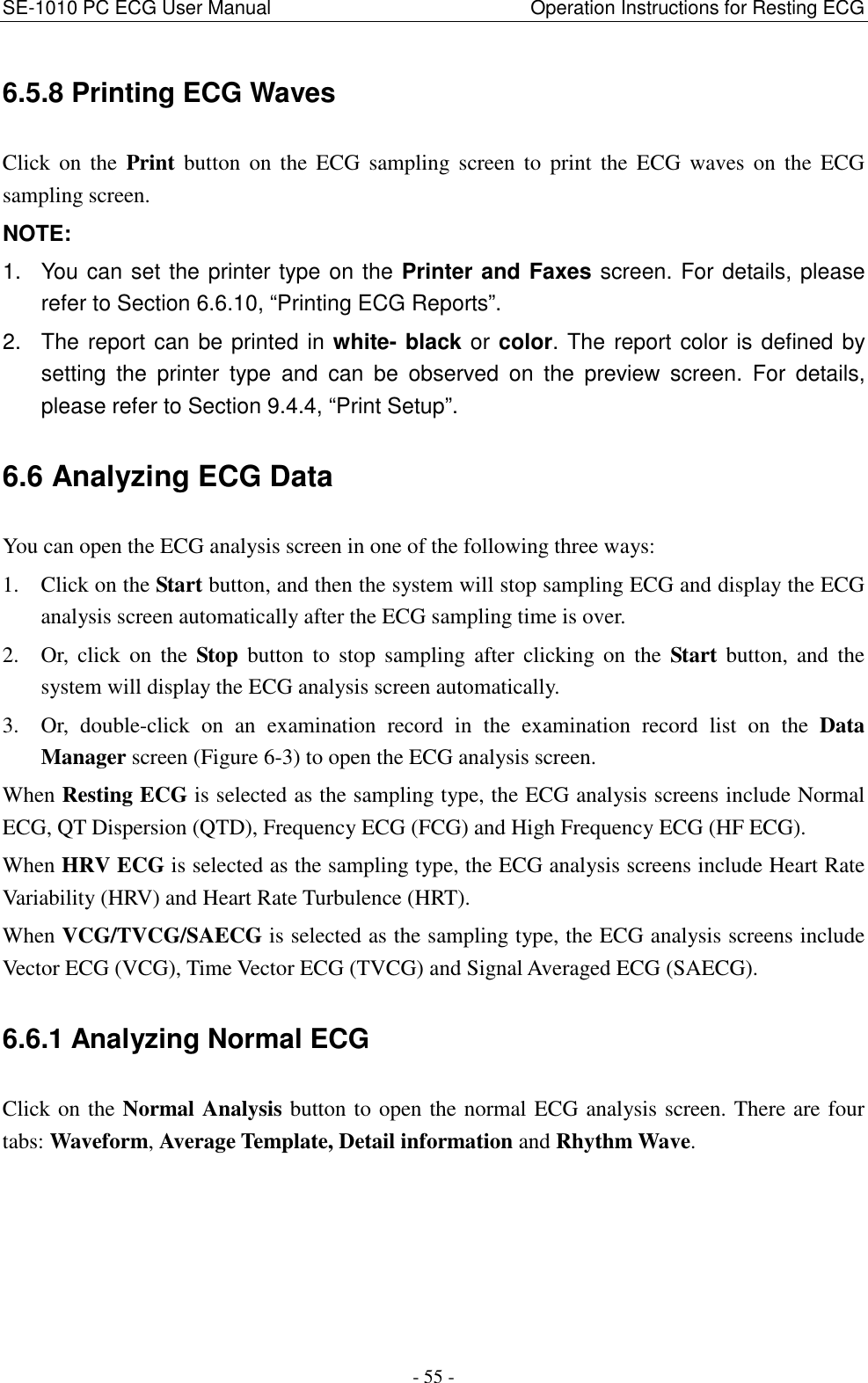 SE-1010 PC ECG User Manual                                                      Operation Instructions for Resting ECG - 55 - 6.5.8 Printing ECG Waves Click  on  the  Print  button  on  the  ECG  sampling  screen  to  print  the  ECG  waves  on  the  ECG sampling screen. NOTE:   1.  You can set the printer type on the Printer and Faxes screen. For details, please refer to Section 6.6.10, “Printing ECG Reports”.   2.  The report can be printed in white- black or color. The report color is defined by setting  the  printer  type  and  can  be  observed  on  the  preview  screen.  For  details, please refer to Section 9.4.4, “Print Setup”. 6.6 Analyzing ECG Data You can open the ECG analysis screen in one of the following three ways: 1. Click on the Start button, and then the system will stop sampling ECG and display the ECG analysis screen automatically after the ECG sampling time is over. 2. Or,  click  on  the  Stop  button  to  stop  sampling  after clicking  on  the  Start  button,  and  the system will display the ECG analysis screen automatically. 3. Or,  double-click  on  an  examination  record  in  the  examination  record  list  on  the  Data Manager screen (Figure 6-3) to open the ECG analysis screen. When Resting ECG is selected as the sampling type, the ECG analysis screens include Normal ECG, QT Dispersion (QTD), Frequency ECG (FCG) and High Frequency ECG (HF ECG). When HRV ECG is selected as the sampling type, the ECG analysis screens include Heart Rate Variability (HRV) and Heart Rate Turbulence (HRT). When VCG/TVCG/SAECG is selected as the sampling type, the ECG analysis screens include Vector ECG (VCG), Time Vector ECG (TVCG) and Signal Averaged ECG (SAECG). 6.6.1 Analyzing Normal ECG Click on the Normal Analysis button to open the normal ECG analysis screen. There are four tabs: Waveform, Average Template, Detail information and Rhythm Wave. 