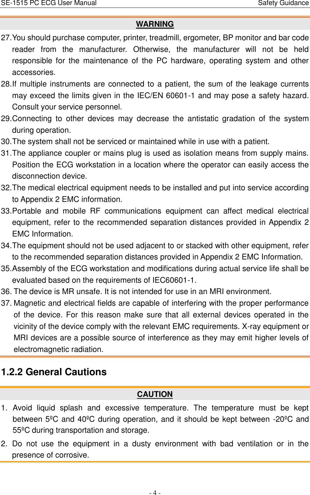 SE-1515 PC ECG User Manual                                                                                            Safety Guidance - 4 - WARNING 27. You should purchase computer, printer, treadmill, ergometer, BP monitor and bar code reader  from  the  manufacturer.  Otherwise,  the  manufacturer  will  not  be  held responsible  for  the  maintenance  of  the  PC  hardware,  operating  system  and  other accessories. 28. If multiple instruments are connected to a patient, the sum of the leakage currents may exceed the limits given in the IEC/EN 60601-1 and may pose a safety hazard. Consult your service personnel. 29. Connecting  to  other  devices  may  decrease  the  antistatic  gradation  of  the  system during operation. 30. The system shall not be serviced or maintained while in use with a patient. 31. The appliance coupler or mains plug is used as isolation means from supply mains. Position the ECG workstation in a location where the operator can easily access the disconnection device. 32. The medical electrical equipment needs to be installed and put into service according to Appendix 2 EMC information. 33. Portable  and  mobile  RF  communications  equipment  can  affect  medical  electrical equipment, refer to the recommended separation distances provided in Appendix 2 EMC Information. 34. The equipment should not be used adjacent to or stacked with other equipment, refer to the recommended separation distances provided in Appendix 2 EMC Information. 35. Assembly of the ECG workstation and modifications during actual service life shall be evaluated based on the requirements of IEC60601-1. 36. The device is MR unsafe. It is not intended for use in an MRI environment. 37. Magnetic and electrical fields are capable of interfering with the proper performance of  the device. For this  reason make sure that  all external devices operated in the vicinity of the device comply with the relevant EMC requirements. X-ray equipment or MRI devices are a possible source of interference as they may emit higher levels of electromagnetic radiation. 1.2.2 General Cautions   CAUTION 1.  Avoid  liquid  splash  and  excessive  temperature.  The  temperature  must  be  kept between 5ºC and 40ºC during operation, and it should be kept between -20ºC and 55ºC  during transportation and storage. 2.  Do  not  use  the  equipment  in  a  dusty  environment  with  bad  ventilation  or  in  the presence of corrosive. 