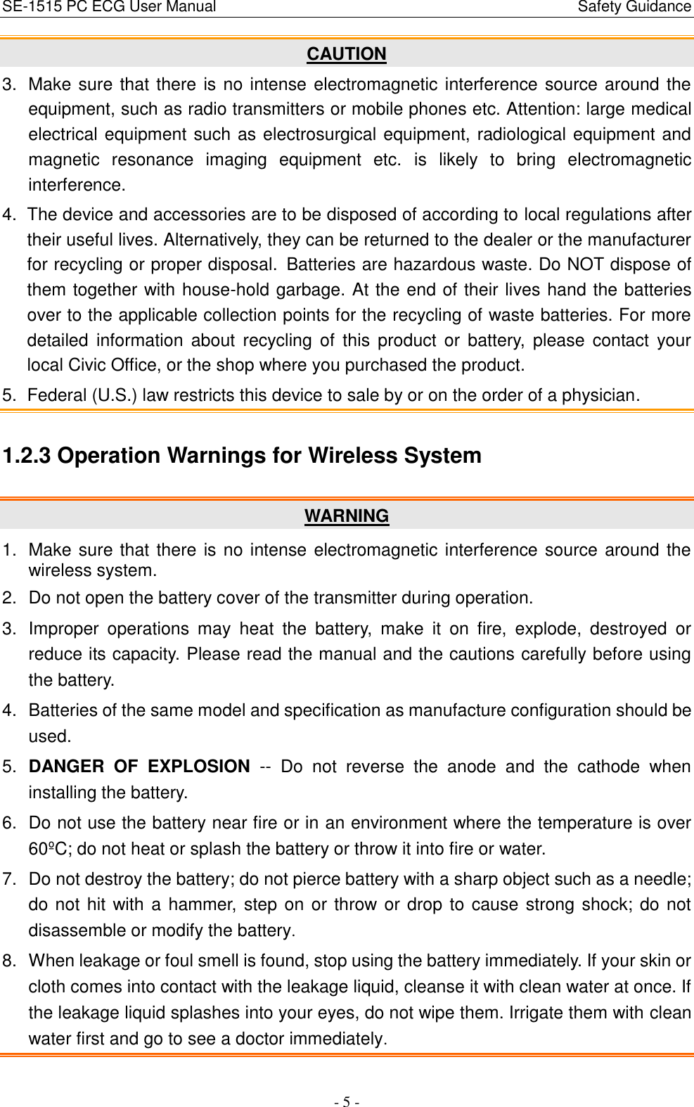 SE-1515 PC ECG User Manual                                                                                            Safety Guidance - 5 - CAUTION 3.  Make sure that there is no intense electromagnetic interference source around the equipment, such as radio transmitters or mobile phones etc. Attention: large medical electrical equipment such as electrosurgical equipment, radiological equipment and magnetic  resonance  imaging  equipment  etc.  is  likely  to  bring  electromagnetic interference. 4.  The device and accessories are to be disposed of according to local regulations after their useful lives. Alternatively, they can be returned to the dealer or the manufacturer for recycling or proper disposal. Batteries are hazardous waste. Do NOT dispose of them together with house-hold garbage. At the end of their lives hand the batteries over to the applicable collection points for the recycling of waste batteries. For more detailed  information  about  recycling of  this  product  or  battery,  please  contact  your local Civic Office, or the shop where you purchased the product. 5.  Federal (U.S.) law restricts this device to sale by or on the order of a physician. 1.2.3 Operation Warnings for Wireless System WARNING 1.  Make sure that there is no intense electromagnetic interference source around the wireless system. 2.  Do not open the battery cover of the transmitter during operation. 3.  Improper  operations  may  heat  the  battery,  make  it  on  fire,  explode,  destroyed  or reduce its capacity. Please read the manual and the cautions carefully before using the battery. 4.  Batteries of the same model and specification as manufacture configuration should be used. 5. DANGER  OF  EXPLOSION --  Do  not  reverse  the  anode  and  the  cathode  when installing the battery. 6. Do not use the battery near fire or in an environment where the temperature is over 60ºC ; do not heat or splash the battery or throw it into fire or water. 7.  Do not destroy the battery; do not pierce battery with a sharp object such as a needle; do not hit with a hammer, step on or throw or drop to cause strong shock; do not disassemble or modify the battery. 8.  When leakage or foul smell is found, stop using the battery immediately. If your skin or cloth comes into contact with the leakage liquid, cleanse it with clean water at once. If the leakage liquid splashes into your eyes, do not wipe them. Irrigate them with clean water first and go to see a doctor immediately. 