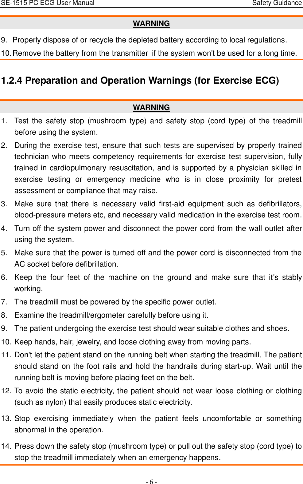SE-1515 PC ECG User Manual                                                                                            Safety Guidance - 6 - WARNING 9.  Properly dispose of or recycle the depleted battery according to local regulations. 10. Remove the battery from the transmitter if the system won&apos;t be used for a long time. 1.2.4 Preparation and Operation Warnings (for Exercise ECG) WARNING 1.  Test  the  safety stop  (mushroom  type)  and  safety stop (cord  type)  of  the  treadmill before using the system. 2.  During the exercise test, ensure that such tests are supervised by properly trained technician who meets competency requirements for exercise test supervision, fully trained in cardiopulmonary resuscitation, and is supported by a physician skilled in exercise  testing  or  emergency  medicine  who  is  in  close  proximity  for  pretest assessment or compliance that may raise. 3.  Make  sure  that  there  is  necessary  valid  first-aid  equipment  such as  defibrillators, blood-pressure meters etc, and necessary valid medication in the exercise test room. 4.  Turn off the system power and disconnect the power cord from the wall outlet after using the system. 5.  Make sure that the power is turned off and the power cord is disconnected from the AC socket before defibrillation. 6.  Keep  the  four  feet  of  the  machine  on  the  ground  and  make  sure  that  it&apos;s  stably working. 7.  The treadmill must be powered by the specific power outlet. 8.  Examine the treadmill/ergometer carefully before using it. 9.  The patient undergoing the exercise test should wear suitable clothes and shoes. 10. Keep hands, hair, jewelry, and loose clothing away from moving parts. 11. Don&apos;t let the patient stand on the running belt when starting the treadmill. The patient should stand on the foot rails and hold the handrails during start-up. Wait until the running belt is moving before placing feet on the belt. 12. To avoid the static electricity, the patient should not wear loose clothing or clothing (such as nylon) that easily produces static electricity. 13. Stop  exercising  immediately  when  the  patient  feels  uncomfortable  or  something abnormal in the operation. 14. Press down the safety stop (mushroom type) or pull out the safety stop (cord type) to stop the treadmill immediately when an emergency happens. 