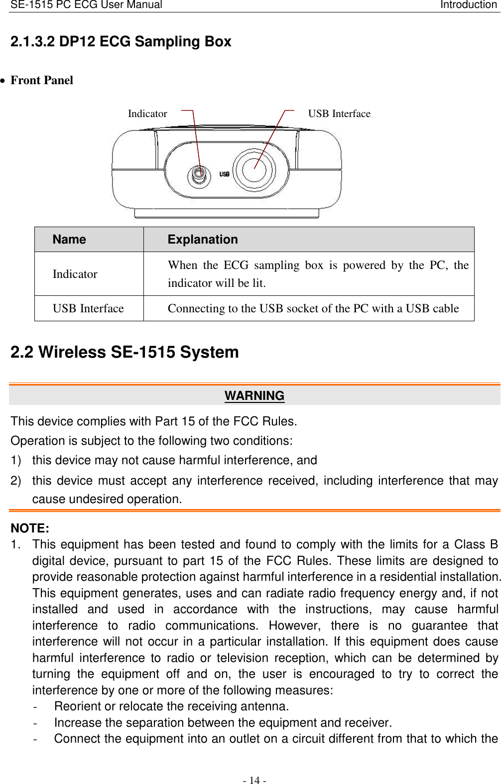 SE-1515 PC ECG User Manual                                                                                                   Introduction - 14 - 2.1.3.2 DP12 ECG Sampling Box  Front Panel  Name Explanation Indicator When  the  ECG  sampling  box  is  powered  by  the  PC,  the indicator will be lit. USB Interface Connecting to the USB socket of the PC with a USB cable 2.2 Wireless SE-1515 System WARNING This device complies with Part 15 of the FCC Rules. Operation is subject to the following two conditions:     1)  this device may not cause harmful interference, and   2)  this device must accept any interference received, including interference that may cause undesired operation. NOTE: 1.  This equipment has been tested and found to comply with the limits for a Class B digital device, pursuant to part 15 of the  FCC Rules. These limits are designed to provide reasonable protection against harmful interference in a residential installation. This equipment generates, uses and can radiate radio frequency energy and, if not installed  and  used  in  accordance  with  the  instructions,  may  cause  harmful interference  to  radio  communications.  However,  there  is  no  guarantee  that interference will not occur in a particular installation. If this equipment does cause harmful  interference  to  radio  or  television  reception,  which  can  be  determined  by turning  the  equipment  off  and  on,  the  user  is  encouraged  to  try  to  correct  the interference by one or more of the following measures: -  Reorient or relocate the receiving antenna. -  Increase the separation between the equipment and receiver. -  Connect the equipment into an outlet on a circuit different from that to which the Indicator USB Interface 