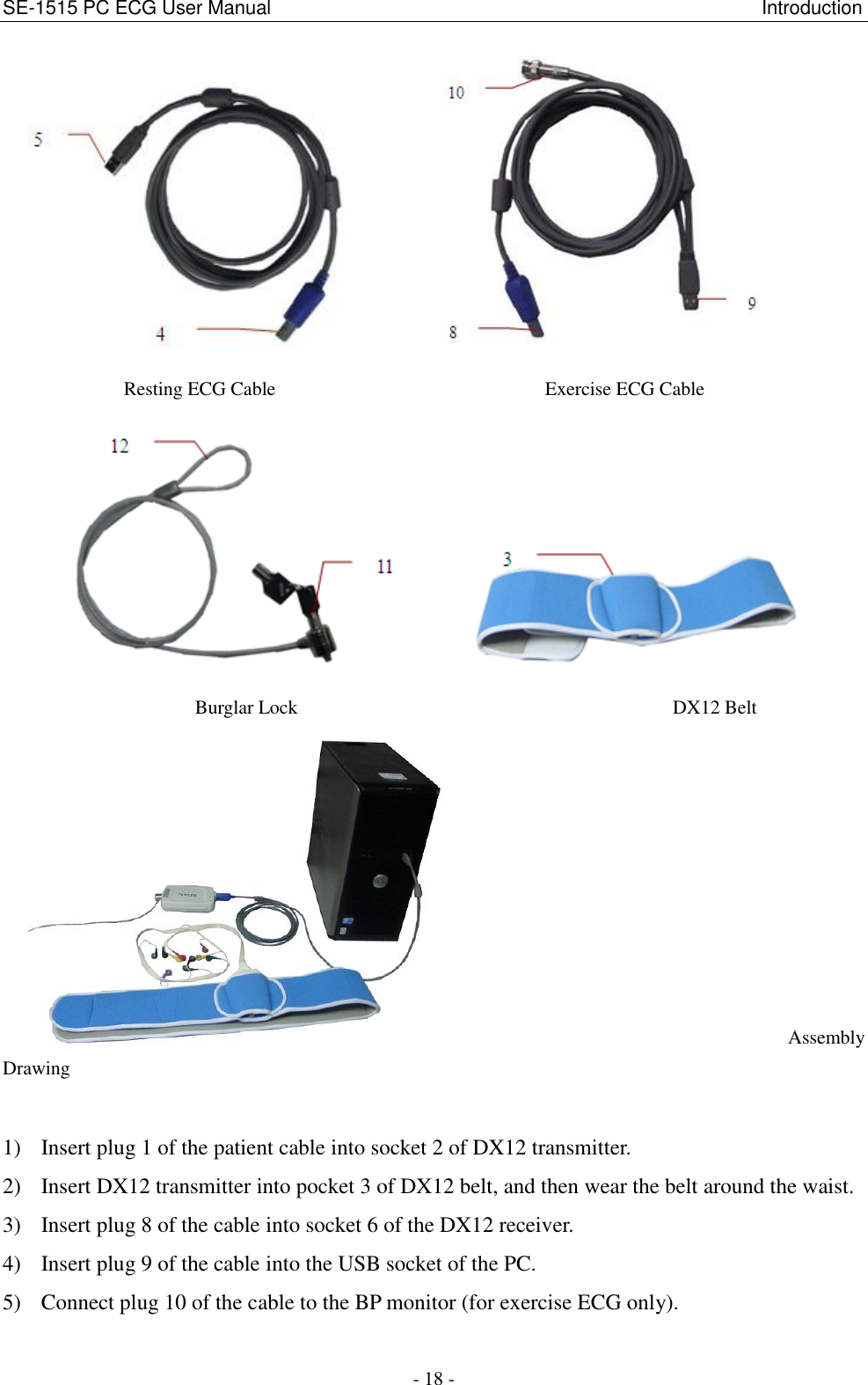 SE-1515 PC ECG User Manual                                                                                                   Introduction - 18 -             Resting ECG Cable                                                        Exercise ECG Cable                   Burglar Lock                                                                              DX12 Belt   Assembly Drawing 1) Insert plug 1 of the patient cable into socket 2 of DX12 transmitter. 2) Insert DX12 transmitter into pocket 3 of DX12 belt, and then wear the belt around the waist. 3) Insert plug 8 of the cable into socket 6 of the DX12 receiver. 4) Insert plug 9 of the cable into the USB socket of the PC. 5) Connect plug 10 of the cable to the BP monitor (for exercise ECG only). 