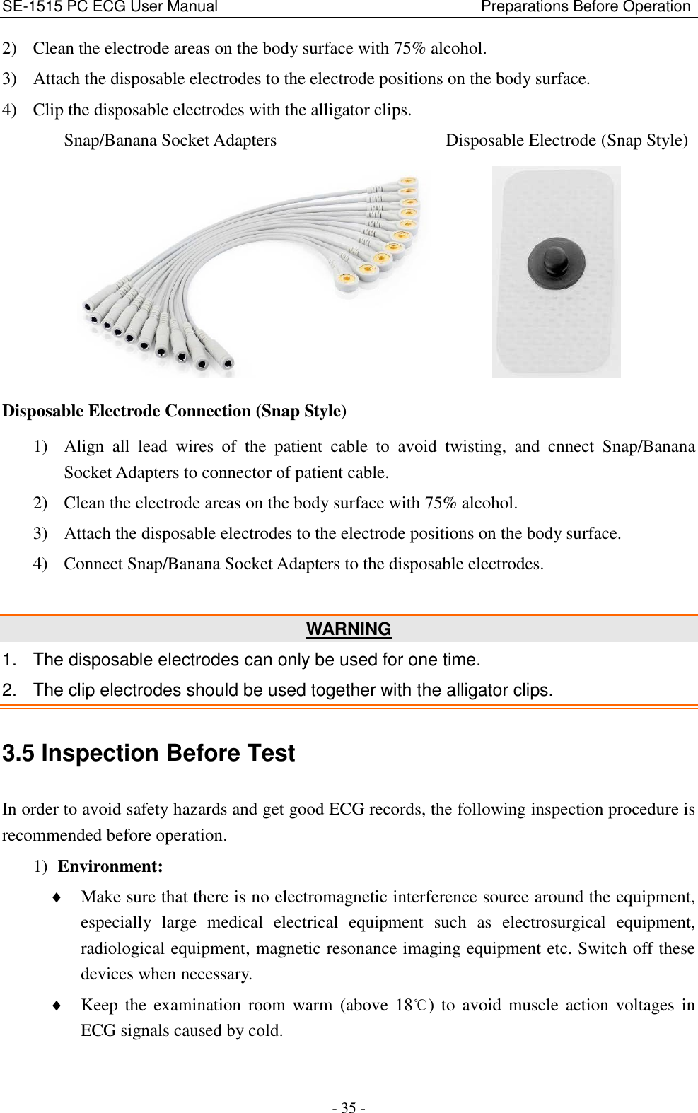 SE-1515 PC ECG User Manual                                                                    Preparations Before Operation - 35 - 2) Clean the electrode areas on the body surface with 75% alcohol. 3) Attach the disposable electrodes to the electrode positions on the body surface. 4) Clip the disposable electrodes with the alligator clips. Snap/Banana Socket Adapters                    Disposable Electrode (Snap Style)          Disposable Electrode Connection (Snap Style) 1) Align  all  lead  wires  of  the  patient  cable  to  avoid  twisting,  and  cnnect  Snap/Banana Socket Adapters to connector of patient cable. 2) Clean the electrode areas on the body surface with 75% alcohol. 3) Attach the disposable electrodes to the electrode positions on the body surface. 4) Connect Snap/Banana Socket Adapters to the disposable electrodes.    WARNING 1.  The disposable electrodes can only be used for one time. 2.  The clip electrodes should be used together with the alligator clips. 3.5 Inspection Before Test In order to avoid safety hazards and get good ECG records, the following inspection procedure is recommended before operation. 1) Environment:  Make sure that there is no electromagnetic interference source around the equipment, especially  large  medical  electrical  equipment  such  as  electrosurgical  equipment, radiological equipment, magnetic resonance imaging equipment etc. Switch off these devices when necessary.  Keep the  examination  room  warm  (above  18℃)  to  avoid  muscle  action  voltages in ECG signals caused by cold. 