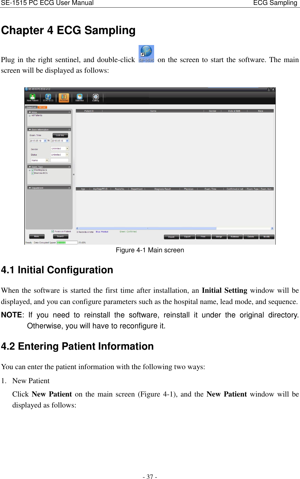 SE-1515 PC ECG User Manual                                                                                              ECG Sampling - 37 - Chapter 4 ECG Sampling Plug in the right sentinel, and double-click    on the screen to start the software. The main screen will be displayed as follows:   Figure 4-1 Main screen 4.1 Initial Configuration When the software is started the first time after installation, an Initial Setting window will be displayed, and you can configure parameters such as the hospital name, lead mode, and sequence. NOTE:  If  you  need  to  reinstall  the  software,  reinstall  it  under  the  original  directory. Otherwise, you will have to reconfigure it. 4.2 Entering Patient Information You can enter the patient information with the following two ways: 1. New Patient Click New Patient on the main screen (Figure 4-1), and the New Patient window will be displayed as follows: 