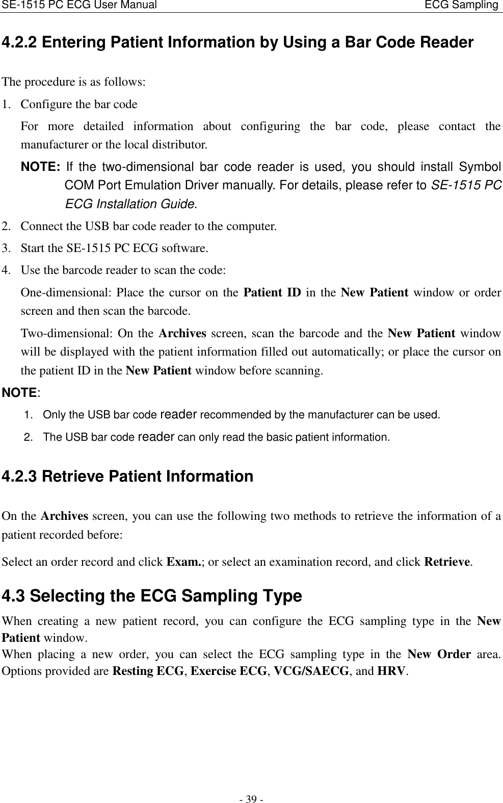SE-1515 PC ECG User Manual                                                                                              ECG Sampling - 39 - 4.2.2 Entering Patient Information by Using a Bar Code Reader The procedure is as follows: 1. Configure the bar code For  more  detailed  information  about  configuring  the  bar  code,  please  contact  the manufacturer or the local distributor. NOTE:  If the  two-dimensional  bar  code  reader  is  used,  you  should  install  Symbol COM Port Emulation Driver manually. For details, please refer to SE-1515 PC ECG Installation Guide. 2. Connect the USB bar code reader to the computer. 3. Start the SE-1515 PC ECG software. 4. Use the barcode reader to scan the code: One-dimensional: Place the cursor on the Patient ID in the New Patient window or order screen and then scan the barcode. Two-dimensional: On the Archives screen, scan the barcode and the New Patient window will be displayed with the patient information filled out automatically; or place the cursor on the patient ID in the New Patient window before scanning.   NOTE: 1.  Only the USB bar code reader recommended by the manufacturer can be used. 2.  The USB bar code reader can only read the basic patient information. 4.2.3 Retrieve Patient Information On the Archives screen, you can use the following two methods to retrieve the information of a patient recorded before: Select an order record and click Exam.; or select an examination record, and click Retrieve. 4.3 Selecting the ECG Sampling Type When  creating  a  new  patient  record,  you  can  configure  the  ECG  sampling  type  in  the  New Patient window.   When  placing  a  new  order,  you  can  select  the  ECG  sampling  type  in  the  New  Order  area.   Options provided are Resting ECG, Exercise ECG, VCG/SAECG, and HRV. 