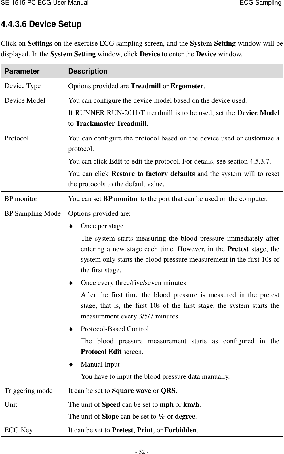 SE-1515 PC ECG User Manual                                                                                              ECG Sampling - 52 - 4.4.3.6 Device Setup Click on Settings on the exercise ECG sampling screen, and the System Setting window will be displayed. In the System Setting window, click Device to enter the Device window. Parameter Description Device Type Options provided are Treadmill or Ergometer. Device Model You can configure the device model based on the device used. If RUNNER RUN-2011/T treadmill is to be used, set the Device Model to Trackmaster Treadmill. Protocol You can configure the protocol based on the device used or customize a protocol. You can click Edit to edit the protocol. For details, see section 4.5.3.7. You can click Restore to factory defaults and the system will to reset the protocols to the default value. BP monitor You can set BP monitor to the port that can be used on the computer. BP Sampling Mode  Options provided are:  Once per stage The  system  starts  measuring the  blood  pressure  immediately  after entering a new stage each time. However, in the Pretest stage, the system only starts the blood pressure measurement in the first 10s of the first stage.  Once every three/five/seven minutes After  the  first  time  the  blood  pressure  is  measured  in  the  pretest stage,  that  is,  the  first  10s  of  the  first  stage, the  system  starts  the measurement every 3/5/7 minutes.  Protocol-Based Control The  blood  pressure  measurement  starts  as  configured  in  the Protocol Edit screen.  Manual Input You have to input the blood pressure data manually. Triggering mode It can be set to Square wave or QRS. Unit The unit of Speed can be set to mph or km/h. The unit of Slope can be set to % or degree. ECG Key It can be set to Pretest, Print, or Forbidden. 