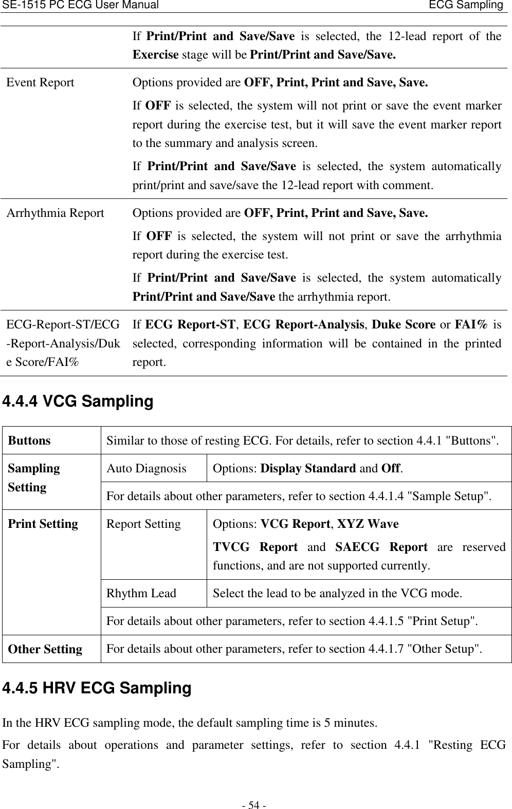 SE-1515 PC ECG User Manual                                                                                              ECG Sampling - 54 - If Print/Print  and  Save/Save  is  selected,  the  12-lead  report  of  the Exercise stage will be Print/Print and Save/Save. Event Report Options provided are OFF, Print, Print and Save, Save. If OFF is selected, the system will not print or save the event marker report during the exercise test, but it will save the event marker report to the summary and analysis screen. If  Print/Print  and  Save/Save  is  selected,  the  system  automatically print/print and save/save the 12-lead report with comment. Arrhythmia Report Options provided are OFF, Print, Print and Save, Save. If  OFF  is  selected,  the  system  will  not  print  or  save  the  arrhythmia report during the exercise test. If  Print/Print  and  Save/Save  is  selected,  the  system  automatically Print/Print and Save/Save the arrhythmia report. ECG-Report-ST/ECG-Report-Analysis/Duke Score/FAI% If ECG Report-ST, ECG Report-Analysis, Duke Score or FAI% is selected,  corresponding  information  will  be  contained  in  the  printed report. 4.4.4 VCG Sampling Buttons Similar to those of resting ECG. For details, refer to section 4.4.1 &quot;Buttons&quot;. Sampling Setting Auto Diagnosis Options: Display Standard and Off. For details about other parameters, refer to section 4.4.1.4 &quot;Sample Setup&quot;. Print Setting Report Setting Options: VCG Report, XYZ Wave TVCG  Report  and  SAECG  Report  are  reserved functions, and are not supported currently. Rhythm Lead Select the lead to be analyzed in the VCG mode. For details about other parameters, refer to section 4.4.1.5 &quot;Print Setup&quot;. Other Setting For details about other parameters, refer to section 4.4.1.7 &quot;Other Setup&quot;. 4.4.5 HRV ECG Sampling In the HRV ECG sampling mode, the default sampling time is 5 minutes. For  details  about  operations  and  parameter  settings,  refer  to  section  4.4.1  &quot;Resting  ECG Sampling&quot;. 