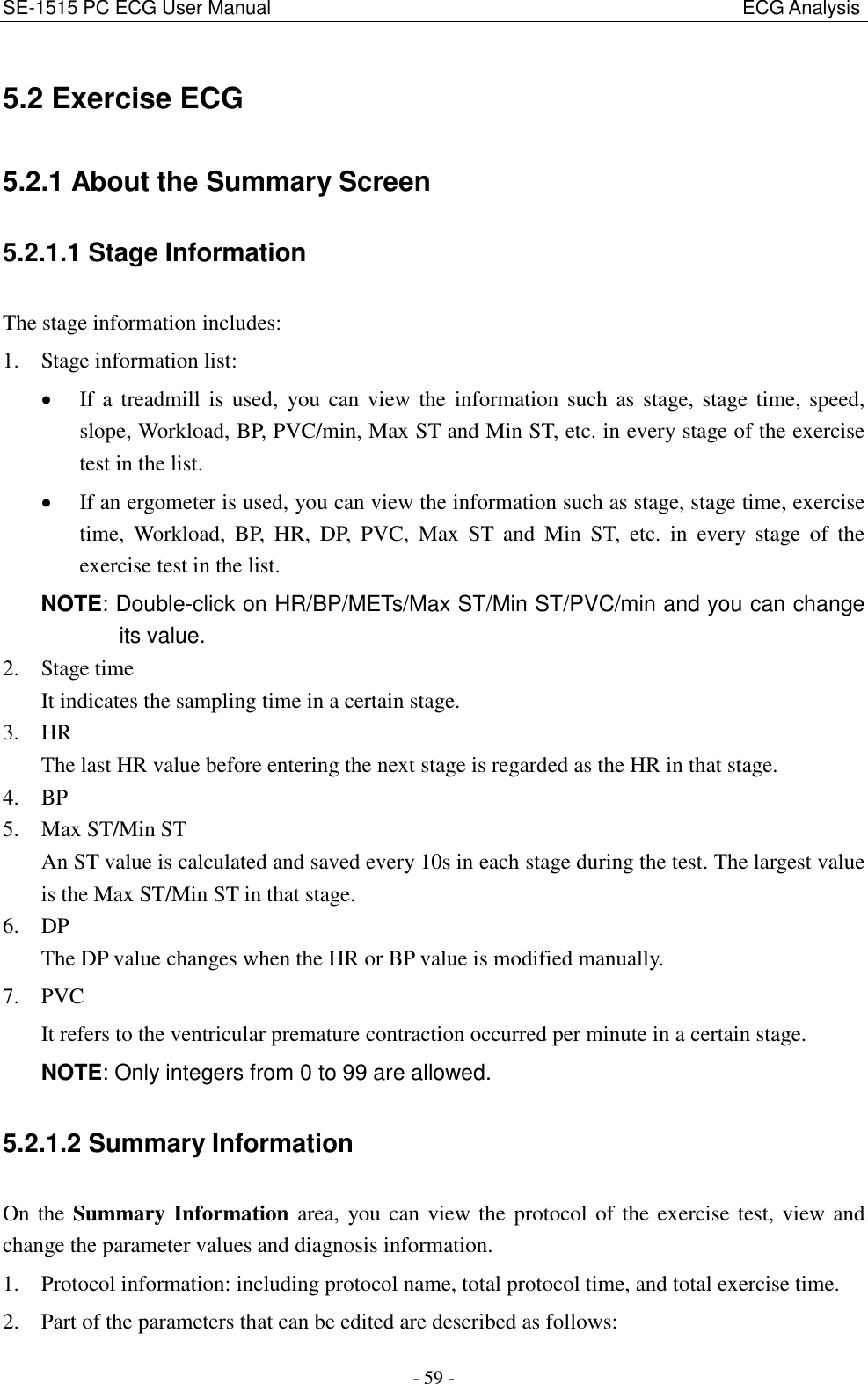 SE-1515 PC ECG User Manual                                                                                                  ECG Analysis - 59 - 5.2 Exercise ECG 5.2.1 About the Summary Screen 5.2.1.1 Stage Information The stage information includes: 1. Stage information list:    If a treadmill is used,  you can view the information  such as stage, stage time, speed, slope, Workload, BP, PVC/min, Max ST and Min ST, etc. in every stage of the exercise test in the list.  If an ergometer is used, you can view the information such as stage, stage time, exercise time,  Workload,  BP,  HR,  DP,  PVC,  Max  ST  and  Min  ST,  etc.  in  every  stage  of  the exercise test in the list. NOTE: Double-click on HR/BP/METs/Max ST/Min ST/PVC/min and you can change its value. 2. Stage time It indicates the sampling time in a certain stage. 3. HR The last HR value before entering the next stage is regarded as the HR in that stage. 4. BP 5. Max ST/Min ST An ST value is calculated and saved every 10s in each stage during the test. The largest value is the Max ST/Min ST in that stage. 6. DP The DP value changes when the HR or BP value is modified manually. 7. PVC It refers to the ventricular premature contraction occurred per minute in a certain stage. NOTE: Only integers from 0 to 99 are allowed. 5.2.1.2 Summary Information On the Summary Information area, you can view the protocol of the exercise test, view and change the parameter values and diagnosis information. 1. Protocol information: including protocol name, total protocol time, and total exercise time. 2. Part of the parameters that can be edited are described as follows: 