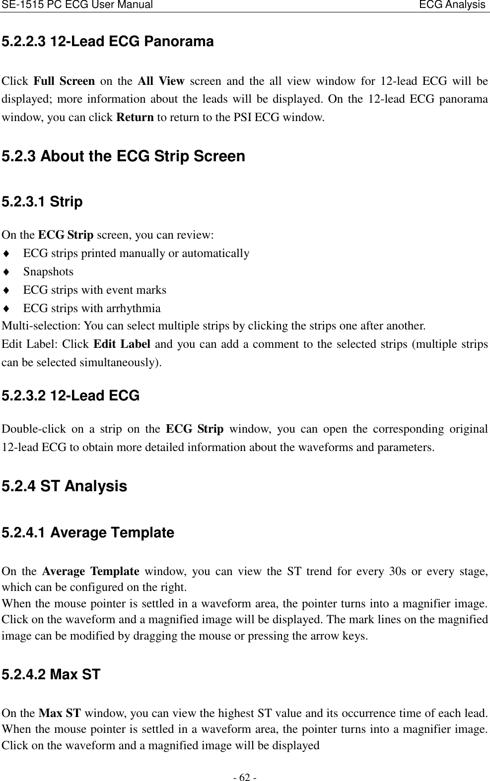 SE-1515 PC ECG User Manual                                                                                                  ECG Analysis - 62 - 5.2.2.3 12-Lead ECG Panorama Click  Full Screen on  the  All  View  screen  and  the  all  view window for  12-lead ECG  will  be displayed; more information about the leads will be displayed. On the 12-lead ECG panorama window, you can click Return to return to the PSI ECG window. 5.2.3 About the ECG Strip Screen 5.2.3.1 Strip On the ECG Strip screen, you can review:  ECG strips printed manually or automatically  Snapshots  ECG strips with event marks  ECG strips with arrhythmia Multi-selection: You can select multiple strips by clicking the strips one after another. Edit Label: Click Edit Label and you can add a comment to the selected strips (multiple strips can be selected simultaneously). 5.2.3.2 12-Lead ECG Double-click  on  a  strip  on  the  ECG  Strip  window,  you  can  open  the  corresponding  original 12-lead ECG to obtain more detailed information about the waveforms and parameters. 5.2.4 ST Analysis 5.2.4.1 Average Template On  the  Average Template  window,  you can  view  the  ST trend  for  every  30s  or  every  stage, which can be configured on the right. When the mouse pointer is settled in a waveform area, the pointer turns into a magnifier image. Click on the waveform and a magnified image will be displayed. The mark lines on the magnified image can be modified by dragging the mouse or pressing the arrow keys. 5.2.4.2 Max ST On the Max ST window, you can view the highest ST value and its occurrence time of each lead. When the mouse pointer is settled in a waveform area, the pointer turns into a magnifier image. Click on the waveform and a magnified image will be displayed 