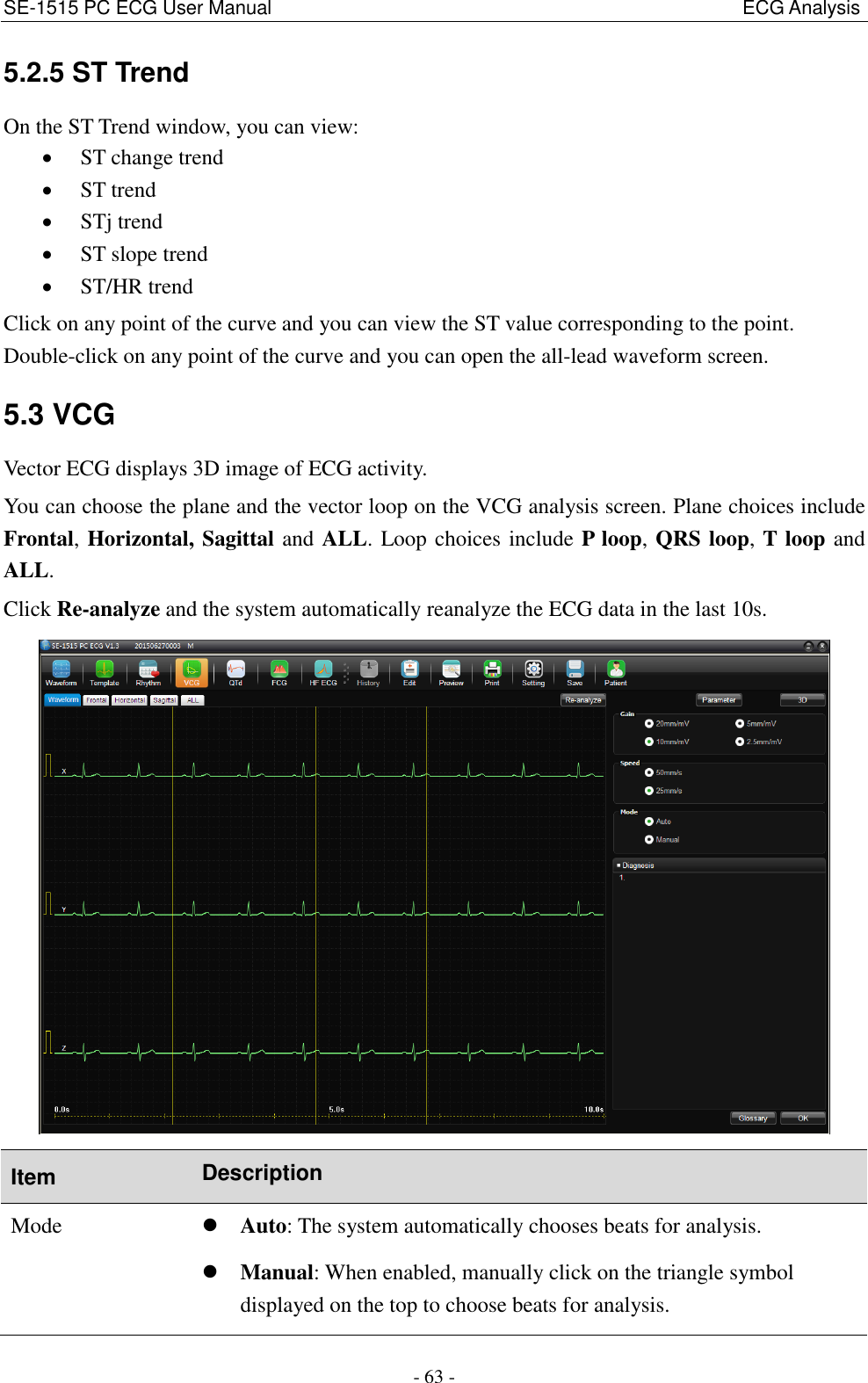 SE-1515 PC ECG User Manual                                                                                                  ECG Analysis - 63 - 5.2.5 ST Trend On the ST Trend window, you can view:  ST change trend  ST trend  STj trend  ST slope trend  ST/HR trend Click on any point of the curve and you can view the ST value corresponding to the point. Double-click on any point of the curve and you can open the all-lead waveform screen. 5.3 VCG Vector ECG displays 3D image of ECG activity. You can choose the plane and the vector loop on the VCG analysis screen. Plane choices include Frontal, Horizontal, Sagittal and ALL. Loop choices include P loop, QRS loop, T loop and ALL. Click Re-analyze and the system automatically reanalyze the ECG data in the last 10s.   Item Description Mode  Auto: The system automatically chooses beats for analysis.  Manual: When enabled, manually click on the triangle symbol displayed on the top to choose beats for analysis. 
