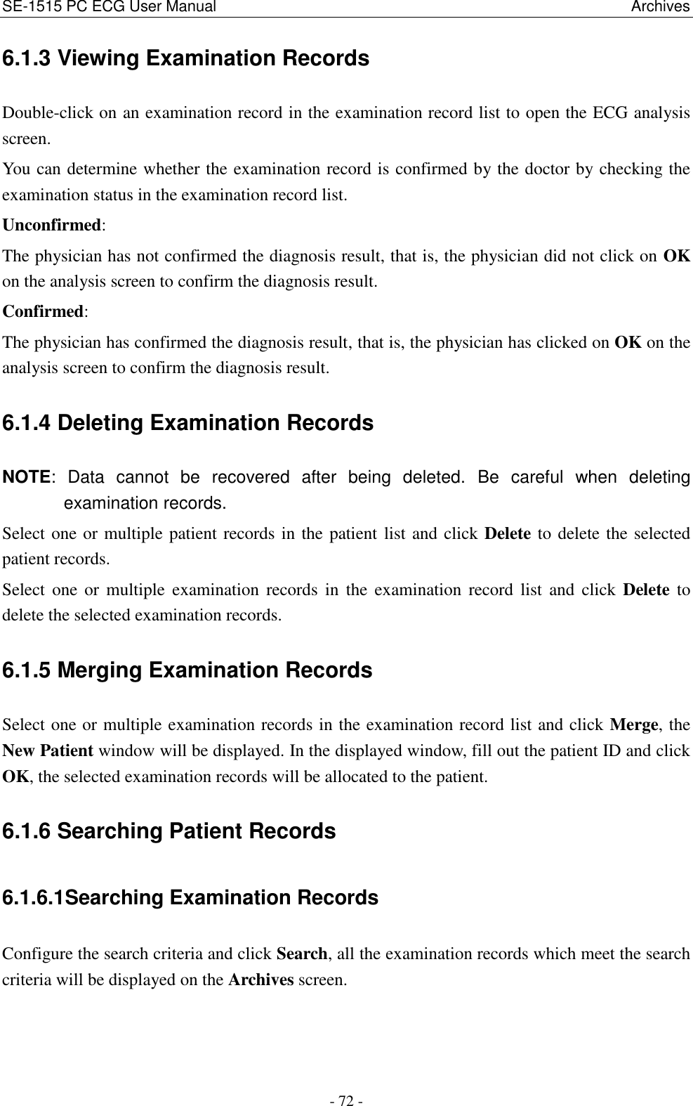 SE-1515 PC ECG User Manual                                                                                                            Archives - 72 - 6.1.3 Viewing Examination Records Double-click on an examination record in the examination record list to open the ECG analysis screen. You can determine whether the examination record is confirmed by the doctor by checking the examination status in the examination record list. Unconfirmed:   The physician has not confirmed the diagnosis result, that is, the physician did not click on OK on the analysis screen to confirm the diagnosis result. Confirmed:   The physician has confirmed the diagnosis result, that is, the physician has clicked on OK on the analysis screen to confirm the diagnosis result. 6.1.4 Deleting Examination Records NOTE:  Data  cannot  be  recovered  after  being  deleted.  Be  careful  when  deleting examination records. Select one or multiple patient records in the patient list and click Delete to delete the selected patient records. Select  one  or  multiple  examination  records  in  the  examination  record  list  and  click  Delete  to delete the selected examination records. 6.1.5 Merging Examination Records Select one or multiple examination records in the examination record list and click Merge, the New Patient window will be displayed. In the displayed window, fill out the patient ID and click OK, the selected examination records will be allocated to the patient. 6.1.6 Searching Patient Records 6.1.6.1Searching Examination Records Configure the search criteria and click Search, all the examination records which meet the search criteria will be displayed on the Archives screen. 